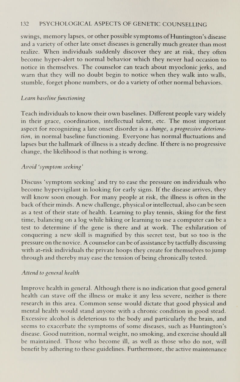 132 PSYCHOLOGICAL ASPECTS OF GENETIC COUNSELLING swings, memory lapses, or other possible symptoms of Huntington's disease and a variety of other late onset diseases is generally much greater than most realize. When individuals suddenly discover they are at risk, they often become hyper-alert to normal behavior which they never had occasion to notice in themselves. The counselor can teach about myoclonic jerks, and warn that they will no doubt begin to notice when they walk into walls, stumble, forget phone numbers, or do a variety of other normal behaviors. Learn baseline functioning Teach individuals to know their own baselines. Different people vary widely in their grace, coordination, intellectual talent, etc. The most important aspect for recognizing a late onset disorder is a change, a progressive deteriora¬ tion, in normal baseline functioning. Everyone has normal fluctuations and lapses but the hallmark of illness is a steady decline. If there is no progressive change, the likelihood is that nothing is wrong. Avoid 'symptom seeking' Discuss 'symptom seeking' and try to ease the pressure on individuals who become hypervigilant in looking for early signs. If the disease arrives, they will know soon enough. For many people at risk, the illness is often in the back of their minds. A new challenge, physical or intellectual, also can be seen as a test of their state of health. Learning to play tennis, skiing for the first time, balancing on a log while hiking or learning to use a computer can be a test to determine if the gene is there and at work. The exhilaration of conquering a new skill is magnified by this secret test, but so too is the pressure on the novice. A counselor can be of assistance by tactfully discussing with at-risk individuals the private hoops they create for themselves to jump through and thereby may ease the tension of being chronically tested. Attend to general health Improve health in general. Although there is no indication that good general health can stave off the illness or make it any less severe, neither is there research in this area. Common sense would dictate that good physical and mental health would stand anyone with a chronic condition in good stead. Excessive alcohol is deleterious to the body and particularly the brain, and seems to exacerbate the symptoms of some diseases, such as Huntington's disease. Good nutrition, normal weight, no smoking, and exercise should all be maintained. Those who become ill, as well as those who do not, will benefit by adhering to these guidelines. Furthermore, the active maintenance