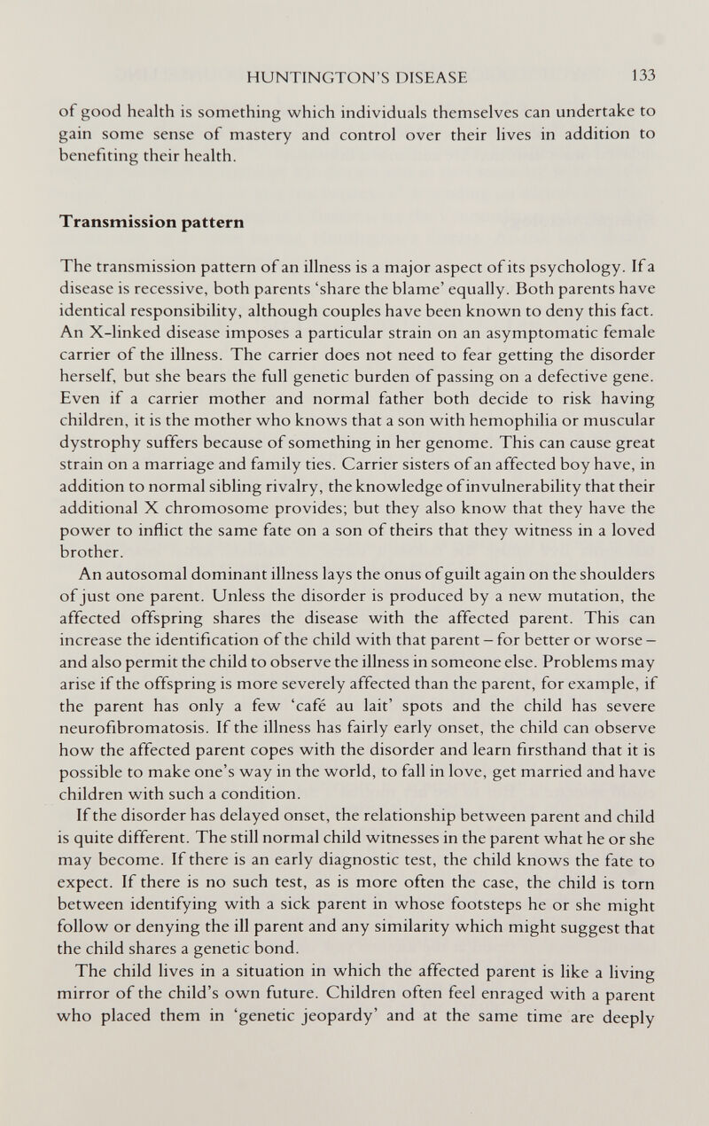 HUNTINGTON'S DISEASE 133 of good health is something which individuals themselves can undertake to gain some sense of mastery and control over their lives in addition to benefiting their health. Transmission pattern The transmission pattern of an illness is a major aspect of its psychology. If a disease is recessive, both parents 'share the blame' equally. Both parents have identical responsibility, although couples have been know^n to deny this fact. An X-linked disease imposes a particular strain on an asymptomatic female carrier of the illness. The carrier does not need to fear getting the disorder herself, but she bears the full genetic burden of passing on a defective gene. Even if a carrier mother and normal father both decide to risk having children, it is the mother who knows that a son with hemophilia or muscular dystrophy suffers because of something in her genome. This can cause great strain on a marriage and family ties. Carrier sisters of an affected boy have, in addition to normal sibling rivalry, the knowledge of invulnerability that their additional X chromosome provides; but they also know that they have the power to inflict the same fate on a son of theirs that they witness in a loved brother. An autosomal dominant illness lays the onus of guilt again on the shoulders of just one parent. Unless the disorder is produced by a new mutation, the affected offspring shares the disease with the affected parent. This can increase the identification of the child with that parent - for better or worse - and also permit the child to observe the illness in someone else. Problems may arise if the offspring is more severely affected than the parent, for example, if the parent has only a few 'café au lait' spots and the child has severe neurofibromatosis. If the illness has fairly early onset, the child can observe how the affected parent copes with the disorder and learn firsthand that it is possible to make one's way in the world, to fall in love, get married and have children with such a condition. If the disorder has delayed onset, the relationship between parent and child is quite different. The still normal child witnesses in the parent what he or she may become. If there is an early diagnostic test, the child knows the fate to expect. If there is no such test, as is more often the case, the child is torn between identifying with a sick parent in whose footsteps he or she might follow or denying the ill parent and any similarity which might suggest that the child shares a genetic bond. The child lives in a situation in which the affected parent is like a living mirror of the child's own future. Children often feel enraged with a parent who placed them in 'genetic jeopardy' and at the same time are deeply