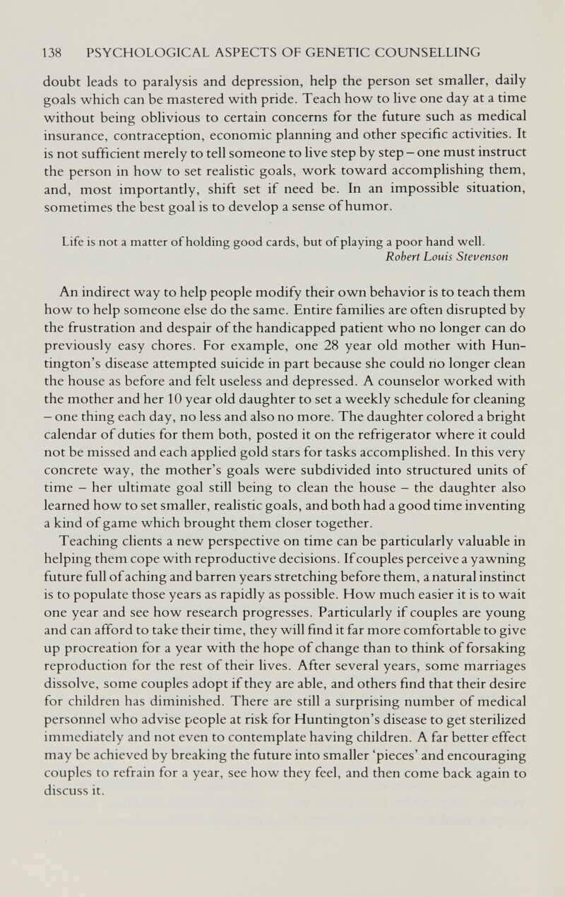 138 PSYCHOLOGICAL ASPECTS OF GENETIC COUNSELLING doubt leads to paralysis and depression, help the person set smaller, daily goals which can be mastered with pride. Teach how to live one day at a time without being oblivious to certain concerns for the future such as medical insurance, contraception, economic planning and other specific activities. It is not sufficient merely to tell someone to live step by step — one must instruct the person in how to set realistic goals, work toward accompHshing them, and, most importantly, shift set if need be. In an impossible situation, sometimes the best goal is to develop a sense of humor. Life is not a matter of holding good cards, but of playing a poor hand well. Robert Louis Stevenson An indirect way to help people modify their own behavior is to teach them how to help someone else do the same. Entire families are often disrupted by the frustration and despair of the handicapped patient who no longer can do previously easy chores. For example, one 28 year old mother with Hun¬ tington's disease attempted suicide in part because she could no longer clean the house as before and felt useless and depressed. A counselor worked with the mother and her 10 year old daughter to set a weekly schedule for cleaning - one thing each day, no less and also no more. The daughter colored a bright calendar of duties for them both, posted it on the refrigerator where it could not be missed and each applied gold stars for tasks accomplished. In this very concrete way, the mother's goals were subdivided into structured units of time - her ultimate goal still being to clean the house - the daughter also learned how to set smaller, realistic goals, and both had a good time inventing a kind of game which brought them closer together. Teaching clients a new perspective on time can be particularly valuable in helping them cope with reproductive decisions. If couples perceive a yawning future full of aching and barren years stretching before them, a natural instinct is to populate those years as rapidly as possible. How much easier it is to wait one year and see how research progresses. Particularly if couples are young and can afford to take their time, they will find it far more comfortable to give up procreation for a year with the hope of change than to think of forsaking reproduction for the rest of their lives. After several years, some marriages dissolve, some couples adopt if they are able, and others find that their desire for children has diminished. There are still a surprising number of medical personnel who advise people at risk for Huntington's disease to get sterilized immediately and not even to contemplate having children. A far better effect may be achieved by breaking the future into smaller 'pieces' and encouraging couples to refrain for a year, see how they feel, and then come back again to discuss it.