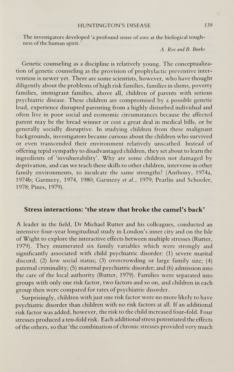 HUNTINGTON'S DISEASE 139 The investigators developed 'a profound sense of awe at the biological tough¬ ness of the human spirit. ' A. Roe and B. Burks Genetic counseling as a discipline is relatively young. The conceptualiza¬ tion of genetic counseling as the provision of prophylactic preventive inter¬ vention is newer yet. There are some scientists, however, who have thought diligently about the problems of high risk families, families in slums, poverty families, immigrant families, above all, children of parents with serious psychiatric disease. These children are compromised by a possible genetic load, experience disrupted parenting from a highly disturbed individual and often live in poor social and economic circumstances because the affected parent may be the bread winner or cost a great deal in medical bills, or be generally socially disruptive. In studying children from these malignant backgrounds, investigators became curious about the children who survived or even transcended their environment relatively unscathed. Instead of offering tepid sympathy to disadvantaged children, they set about to learn the ingredients of 'invulnerability'. Why are some children not damaged by deprivation, and can we teach these skills to other children, intervene in other family environments, to inculcate the same strengths? (Anthony, 1974a, 1974b; Garmezy, 1974, 1980; Garmezy et al., 1979; Pearlin and Schooler, 1978; Pines, 1979). Stress interactions: 'the straw that broke the camel's back' A leader in the field, Dr Michael Rutter and his colleagues, conducted an intensive four-year longitudinal study in London's inner city and on the Isle of Wight to explore the interactive effects between multiple stresses (Rutter, 1979). They enumerated six family variables which were strongly and significantly associated with child psychiatric disorder: (1) severe marital discord; (2) low social status; (3) overcrowding or large family size; (4) paternal criminality; (5) maternal psychiatric disorder; and (6) admission into the care of the local authority (Rutter, 1979). Families were separated into groups with only one risk factor, two factors and so on, and children in each group then were compared for rates of psychiatric disorder. Surprisingly, children with just one risk factor were no more likely to have psychiatric disorder than children with no risk factors at all. If an additional risk factor was added, however, the risk to the child increased four-fold. Four stresses produced a ten-fold risk. Each additional stress potentiated the effects of the others, so that 'the combination of chronic stresses provided very much