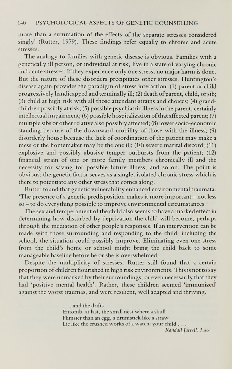 140 PSYCHOLOGICAL ASPECTS OF GENETIC COUNSELLING more than a summation of the effects of the separate stresses considered singly' (Rutter, 1979). These findings refer equally to chronic and acute stresses. The analogy to families with genetic disease is obvious. Families with a genetically ill person, or individual at risk, live in a state of varying chronic and acute stresses. If they experience only one stress, no major harm is done. But the nature of these disorders precipitates other stresses. Huntington's disease again provides the paradigm of stress interaction: (1) parent or child progressively handicapped and terminally ill; (2) death of parent, child, or sib; (3) child at high risk with all those attendant strains and choices; (4) grand¬ children possibly at risk; (5) possible psychiatric illness in the parent, certainly intellectual impairment; (6) possible hospitalization ofthat affected parent; (7) multiple sibs or other relative also possibly affected; (8) lower socio-economic standing because of the downward mobility of those with the illness; (9) disorderly house because the lack of coordination of the patient may make a mess or the homemaker may be the one ill; (10) severe marital discord; (11) explosive and possibly abusive temper outbursts from the patient; (12) financial strain of one or more family members chronically ill and the necessity for saving for possible future illness, and so on. The point is obvious: the genetic factor serves as a single, isolated chronic stress which is there to potentiate any other stress that comes along. Rutter found that genetic vulnerability enhanced environmental traumata. 'The presence of a genetic predisposition makes it more important — not less so - to do everything possible to improve environmental circumstances. ' The sex and temperament of the child also seems to have a marked effect in determining how disturbed by deprivation the child will become, perhaps through the mediation of other people's responses. If an intervention can be made with those surrounding and responding to the child, including the school, the situation could possibly improve. Eliminating even one stress from the child's home or school might bring the child back to some manageable baseline before he or she is overwhelmed. Despite the multiplicity of stresses, Rutter still found that a certain proportion of children flourished in high risk environments. This is not to say that they were unmarked by their surroundings, or even necessarily that they had 'positive mental health'. Rather, these children seemed 'immunized' against the worst traumas, and were resilient, well adapted and thriving. . . . and the drifts Entomb, at last, the small nest where a skull Flimsier than an egg, a drumstick like a straw Lie like the crushed works of a watch: your child . . . Randall Jarrell: Loss