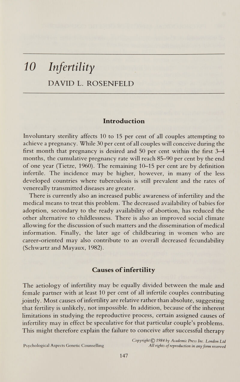 ÍO Infertility DAVID L. ROSENFELD Introduction Involuntary sterility affects 10 to 15 per cent of all couples attempting to achieve a pregnancy. While 30 per cent of all couples will conceive during the first month that pregnancy is desired and 50 per cent within the first 3-4 months, the cumulative pregnancy rate will reach 85—90 per cent by the end of one year (Tietze, 1960). The remaining 10—15 per cent are by definition infertile. The incidence may be higher, however, in many of the less developed countries where tuberculosis is still prevalent and the rates of venereally transmitted diseases are greater. There is currently also an increased public awareness of infertility and the medical means to treat this problem. The decreased availability of babies for adoption, secondary to the ready availability of abortion, has reduced the other alternative to childlessness. There is also an improved social climate allowing for the discussion of such matters and the dissemination of medical information. Finally, the later age of childbearing in women who are career-oriented may also contribute to an overall decreased fecundability (Schwartz and Mayaux, 1982). Causes of infertility The aetiology of infertility may be equally divided between the male and female partner with at least 10 per cent of all infertile couples contributing jointly. Most causes of infertility are relative rather than absolute, suggesting that fertility is unlikely, not impossible. In addition, because of the inherent limitations in studying the reproductive process, certain assigned causes of infertility may in effect be speculative for that particular couple's problems. This might therefore explain the failure to conceive after successful therapy Copyright © 1984 by Academic Press Inc. London Ltd Psychological Aspects Genetic Counselling All rights of reproduction in any form reserved 147