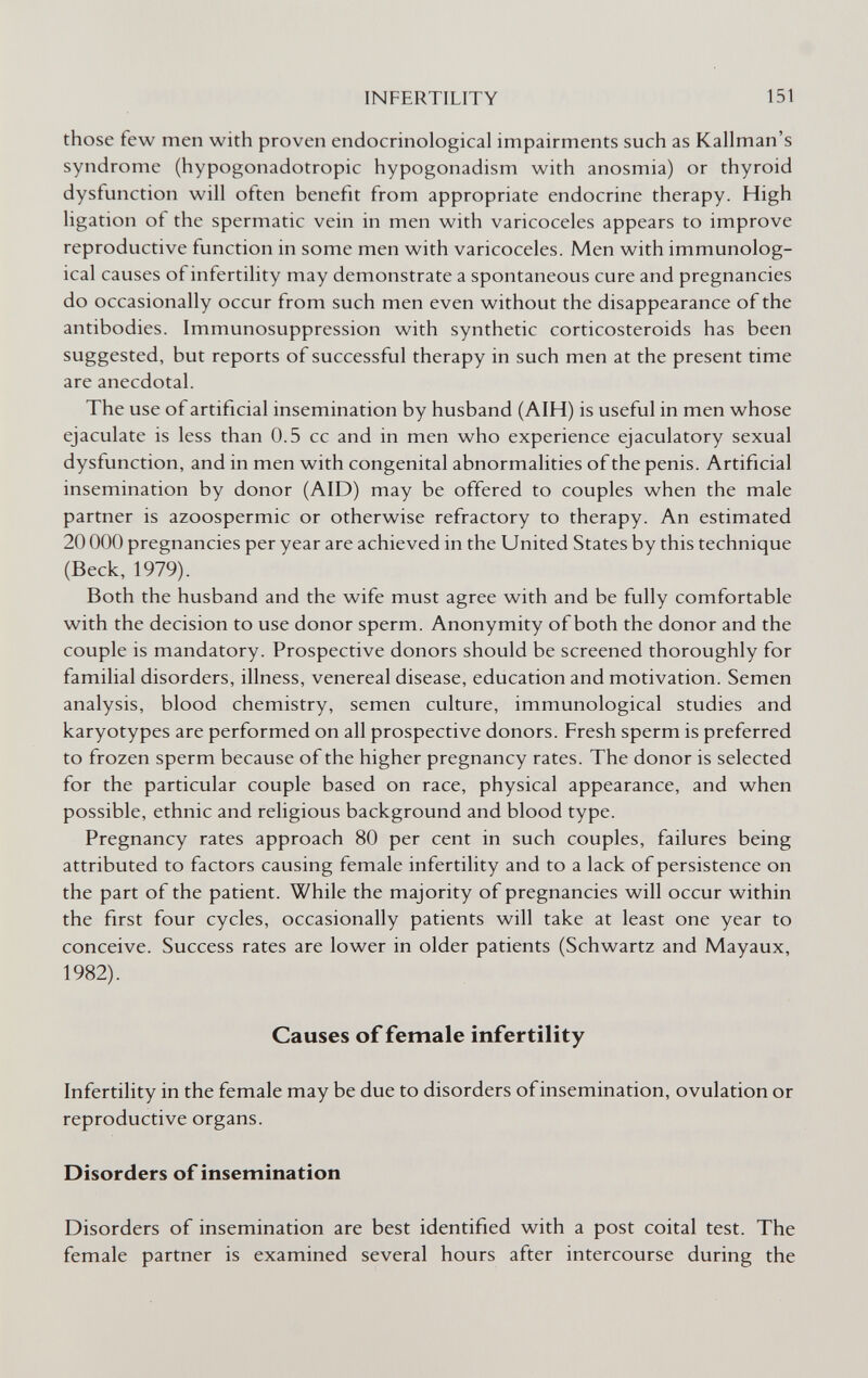 INFERTILITY 151 those few men with proven endocrinological impairments such as Kallman's syndrome (hypogonadotropic hypogonadism with anosmia) or thyroid dysfunction will often benefit from appropriate endocrine therapy. High ligation of the spermatic vein in men with varicoceles appears to improve reproductive function in some men with varicoceles. Men with immunolog¬ ical causes of infertility may demonstrate a spontaneous cure and pregnancies do occasionally occur from such men even without the disappearance of the antibodies. Immunosuppression with synthetic corticosteroids has been suggested, but reports of successful therapy in such men at the present time are anecdotal. The use of artificial insemination by husband (AIH) is useful in men whose ejaculate is less than 0.5 cc and in men who experience ejaculatory sexual dysfunction, and in men with congenital abnormalities of the penis. Artificial insemination by donor (AID) may be offered to couples when the male partner is azoospermic or otherwise refractory to therapy. An estimated 20 ООО pregnancies per year are achieved in the United States by this technique (Beck, 1979). Both the husband and the wife must agree with and be fully comfortable with the decision to use donor sperm. Anonymity of both the donor and the couple is mandatory. Prospective donors should be screened thoroughly for familial disorders, illness, venereal disease, education and motivation. Semen analysis, blood chemistry, semen culture, immunological studies and karyotypes are performed on all prospective donors. Fresh sperm is preferred to frozen sperm because of the higher pregnancy rates. The donor is selected for the particular couple based on race, physical appearance, and when possible, ethnic and religious background and blood type. Pregnancy rates approach 80 per cent in such couples, failures being attributed to factors causing female infertility and to a lack of persistence on the part of the patient. While the majority of pregnancies will occur within the first four cycles, occasionally patients will take at least one year to conceive. Success rates are lower in older patients (Schwartz and Mayaux, 1982). Causes of female infertility Infertility in the female may be due to disorders of insemination, ovulation or reproductive organs. Disorders of insemination Disorders of insemination are best identified with a post coital test. The female partner is examined several hours after intercourse during the