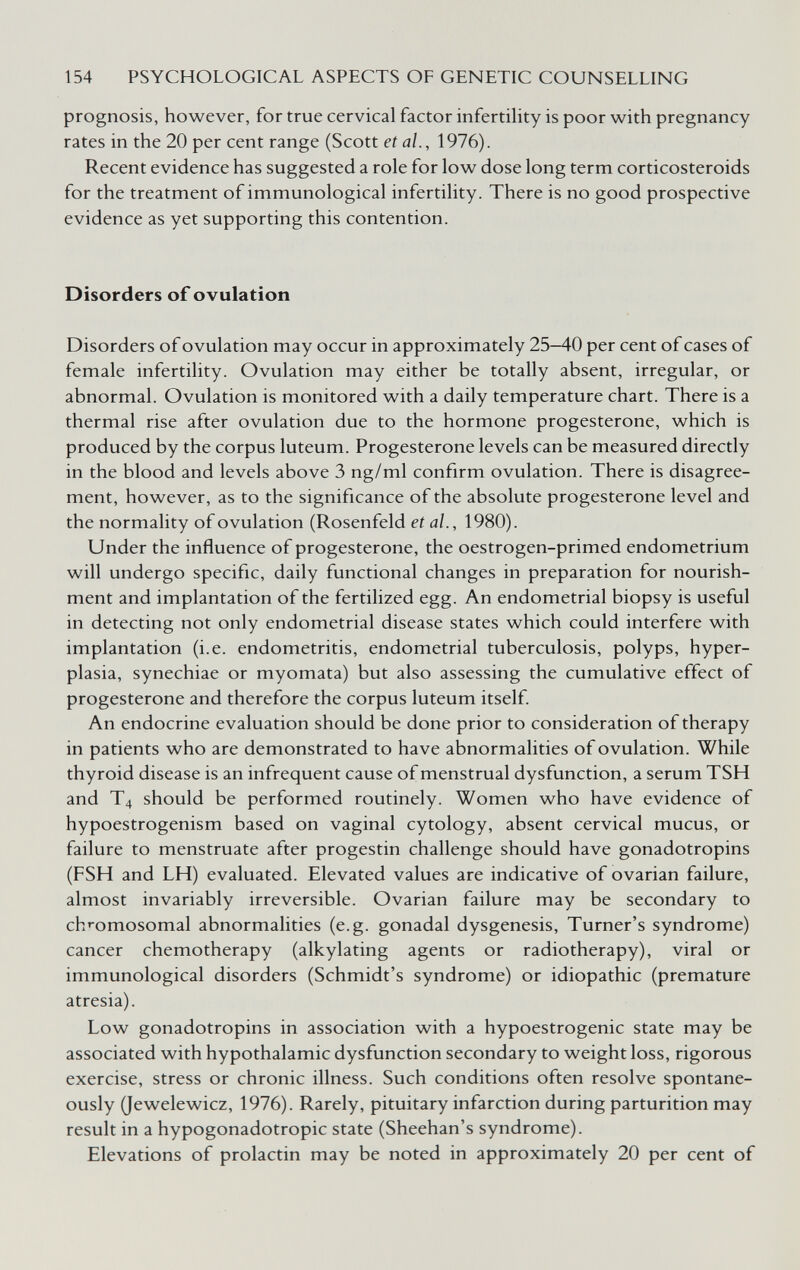 154 PSYCHOLOGICAL ASPECTS OF GENETIC COUNSELLING prognosis, however, for true cervical factor infertility is poor with pregnancy rates in the 20 per cent range (Scott et al., 1976). Recent evidence has suggested a role for low dose long term corticosteroids for the treatment of immunological infertility. There is no good prospective evidence as yet supporting this contention. Disorders of ovulation Disorders of ovulation may occur in approximately 25—40 per cent of cases of female infertility. Ovulation may either be totally absent, irregular, or abnormal. Ovulation is monitored with a daily temperature chart. There is a thermal rise after ovulation due to the hormone progesterone, which is produced by the corpus luteum. Progesterone levels can be measured directly in the blood and levels above 3 ng/ml confirm ovulation. There is disagree¬ ment, however, as to the significance of the absolute progesterone level and the normality of ovulation (Rosenfeld et al., 1980). Under the influence of progesterone, the oestrogen-primed endometrium will undergo specific, daily functional changes in preparation for nourish¬ ment and implantation of the fertilized egg. An endometrial biopsy is useful in detecting not only endometrial disease states which could interfere with implantation (i.e. endometritis, endometrial tuberculosis, polyps, hyper¬ plasia, synechiae or myomata) but also assessing the cumulative effect of progesterone and therefore the corpus luteum itself. An endocrine evaluation should be done prior to consideration of therapy in patients who are demonstrated to have abnormalities of ovulation. While thyroid disease is an infrequent cause of menstrual dysfunction, a serum TSH and T4 should be performed routinely. Women who have evidence of hypoestrogenism based on vaginal cytology, absent cervical mucus, or failure to menstruate after progestin challenge should have gonadotropins (FSH and LH) evaluated. Elevated values are indicative of ovarian failure, almost invariably irreversible. Ovarian failure may be secondary to ch'-omosomal abnormalities (e.g. gonadal dysgenesis. Turner's syndrome) cancer chemotherapy (alkylating agents or radiotherapy), viral or immunological disorders (Schmidt's syndrome) or idiopathic (premature atresia). Low gonadotropins in association with a hypoestrogenic state may be associated with hypothalamic dysfunction secondary to weight loss, rigorous exercise, stress or chronic illness. Such conditions often resolve spontane¬ ously (Jewelewicz, 1976). Rarely, pituitary infarction during parturition may result in a hypogonadotropic state (Sheehan's syndrome). Elevations of prolactin may be noted in approximately 20 per cent of