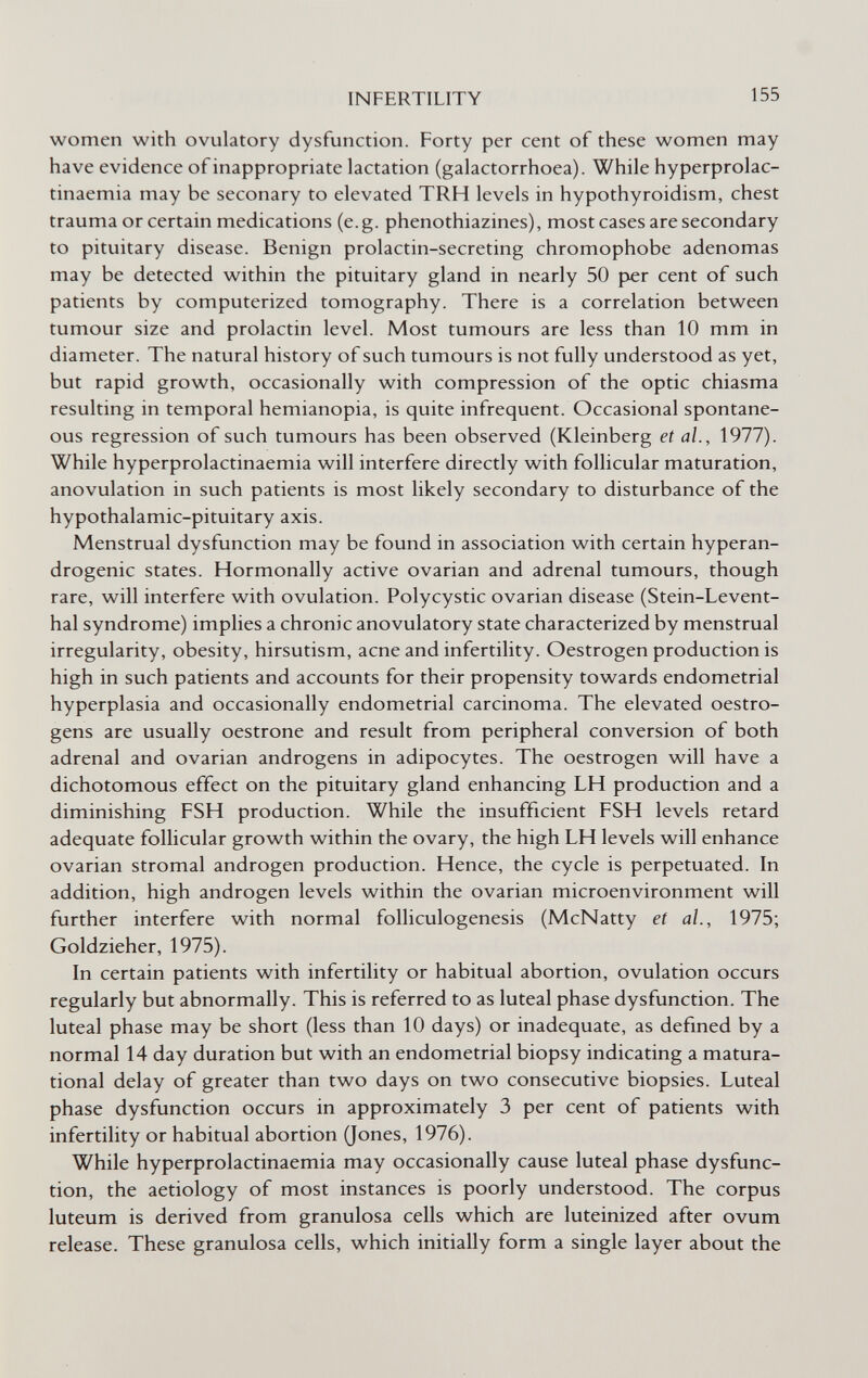 INFERTILITY 155 women with ovulatory dysfunction. Forty per cent of these women may have evidence of inappropriate lactation (galactorrhoea). While hyperprolac- tinaemia may be seconary to elevated TRH levels in hypothyroidism, chest trauma or certain medications (e.g. phenothiazines), most cases are secondary to pituitary disease. Benign prolactin-secreting chromophobe adenomas may be detected within the pituitary gland in nearly 50 per cent of such patients by computerized tomography. There is a correlation between tumour size and prolactin level. Most tumours are less than 10 mm in diameter. The natural history of such tumours is not fully understood as yet, but rapid growth, occasionally with compression of the optic chiasma resulting in temporal hemianopia, is quite infrequent. Occasional spontane¬ ous regression of such tumours has been observed (Kleinberg et al., 1977). While hyperprolactinaemia will interfere directly with follicular maturation, anovulation in such patients is most likely secondary to disturbance of the hypothalamic-pituitary axis. Menstrual dysfunction may be found in association with certain hyperan- drogenic states. Hormonally active ovarian and adrenal tumours, though rare, will interfere with ovulation. Polycystic ovarian disease (Stein-Levent- hal syndrome) implies a chronic anovulatory state characterized by menstrual irregularity, obesity, hirsutism, acne and infertility. Oestrogen production is high in such patients and accounts for their propensity towards endometrial hyperplasia and occasionally endometrial carcinoma. The elevated oestro- gens are usually oestrone and result from peripheral conversion of both adrenal and ovarian androgens in adipocytes. The oestrogen will have a dichotomous effect on the pituitary gland enhancing LH production and a diminishing FSH production. While the insufficient FSH levels retard adequate follicular growth within the ovary, the high LH levels will enhance ovarian stromal androgen production. Hence, the cycle is perpetuated. In addition, high androgen levels within the ovarian microenvironment will further interfere with normal folliculogenesis (McNatty et al., 1975; Goldzieher, 1975). In certain patients with infertility or habitual abortion, ovulation occurs regularly but abnormally. This is referred to as luteal phase dysfunction. The luteal phase may be short (less than 10 days) or inadequate, as defined by a normal 14 day duration but with an endometrial biopsy indicating a matura- tional delay of greater than two days on two consecutive biopsies. Luteal phase dysfunction occurs in approximately 3 per cent of patients with infertility or habitual abortion (Jones, 1976). While hyperprolactinaemia may occasionally cause luteal phase dysfunc¬ tion, the aetiology of most instances is poorly understood. The corpus luteum is derived from granulosa cells which are luteinized after ovum release. These granulosa cells, which initially form a single layer about the