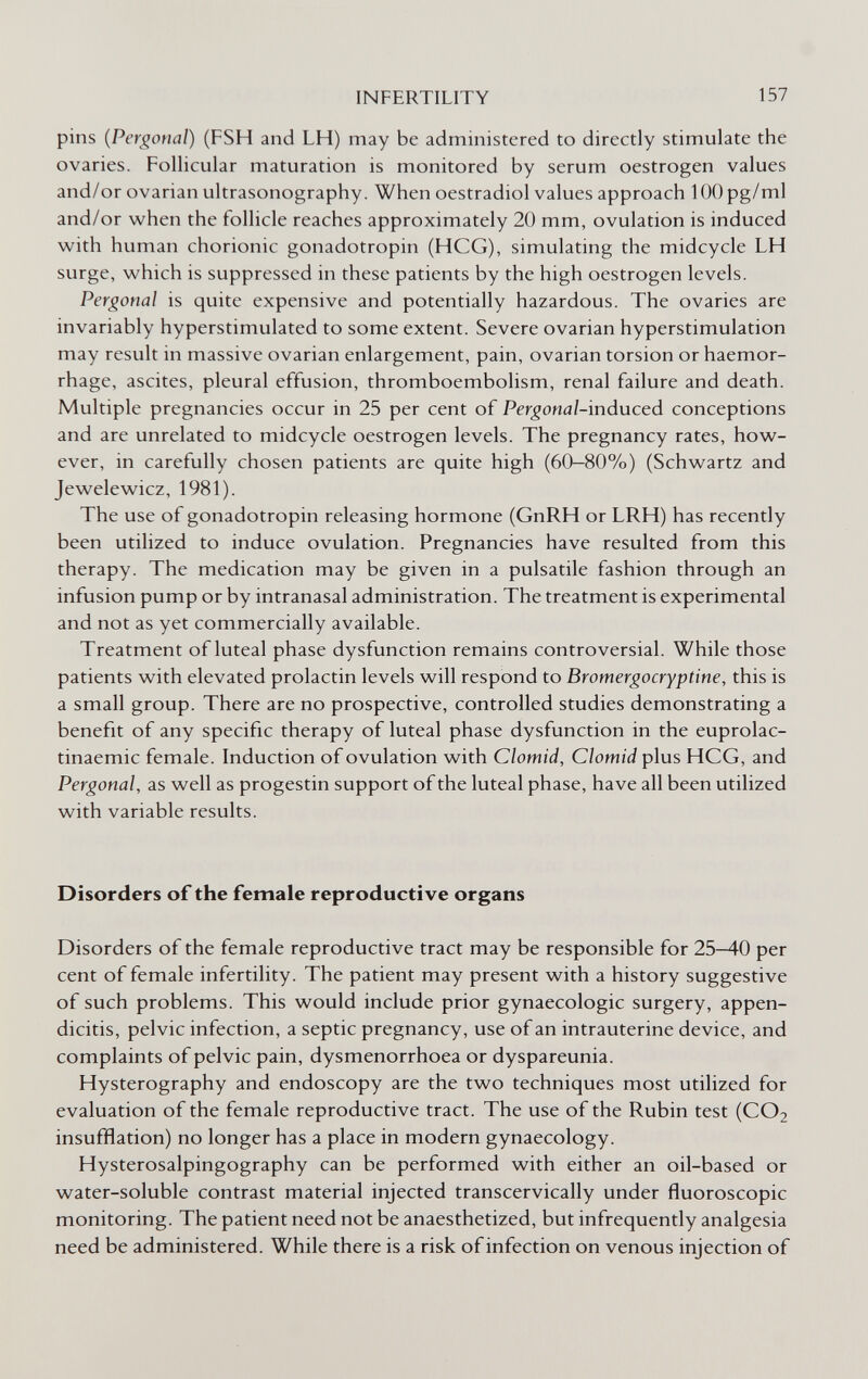 INFERTILITY 157 pins {Pergonal) (FSH and LH) may be administered to directly stimulate the ovaries. Follicular maturation is monitored by serum oestrogen values and/or ovarian ultrasonography. When oestradiol values approach lOOpg/ml and/or when the follicle reaches approximately 20 mm, ovulation is induced with human chorionic gonadotropin (HCG), simulating the midcycle LH surge, which is suppressed in these patients by the high oestrogen levels. Pergonal is quite expensive and potentially hazardous. The ovaries are invariably hyperstimulated to some extent. Severe ovarian hyperstimulation may result in massive ovarian enlargement, pain, ovarian torsion or haemor¬ rhage, ascites, pleural effusion, thromboembolism, renal failure and death. Multiple pregnancies occur in 25 per cent of Pergonal-inàuced conceptions and are unrelated to midcycle oestrogen levels. The pregnancy rates, how¬ ever, in carefully chosen patients are quite high (60—80%) (Schwartz and Jewelewicz, 1981). The use of gonadotropin releasing hormone (GnRH or LRH) has recently been utilized to induce ovulation. Pregnancies have resulted from this therapy. The medication may be given in a pulsatile fashion through an infusion pump or by intranasal administration. The treatment is experimental and not as yet commercially available. Treatment of luteal phase dysfunction remains controversial. While those patients with elevated prolactin levels will respond to Bromergocryptine, this is a small group. There are no prospective, controlled studies demonstrating a benefit of any specific therapy of luteal phase dysfunction in the euprolac- tinaemic female. Induction of ovulation with Clomid, Clomid plus HCG, and Pergonal, as well as progestin support of the luteal phase, have all been utilized with variable results. Disorders of the female reproductive organs Disorders of the female reproductive tract may be responsible for 25-40 per cent of female infertility. The patient may present with a history suggestive of such problems. This would include prior gynaecologic surgery, appen¬ dicitis, pelvic infection, a septic pregnancy, use of an intrauterine device, and complaints of pelvic pain, dysmenorrhoea or dyspareunia. Hysterography and endoscopy are the two techniques most utilized for evaluation of the female reproductive tract. The use of the Rubin test (CO2 insufflation) no longer has a place in modern gynaecology. Hysterosalpingography can be performed with either an oil-based or water-soluble contrast material injected transcervically under fluoroscopic monitoring. The patient need not be anaesthetized, but infrequently analgesia need be administered. While there is a risk of infection on venous injection of