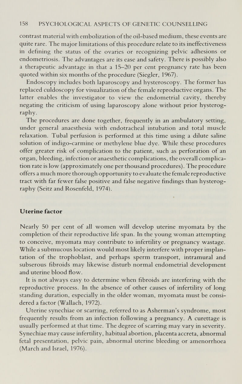 158 PSYCHOLOGICAL ASPECTS OF GENETIC COUNSELLING contrast material with embolization of the oil-based medium, these events are quite rare. The major limitations of this procedure relate to its ineffectiveness in defining the status of the ovaries or recognizing pelvic adhesions or endometriosis. The advantages are its ease and safety. There is possibly also a therapeutic advantage in that a 15-20 per cent pregnancy rate has been quoted within six months of the procedure (Siegler, 1967). Endoscopy includes both laparoscopy and hysteroscopy. The former has replaced culdoscopy for visualization of the female reproductive organs. The latter enables the investigator to view the endometrial cavity, thereby negating the criticism of using laparoscopy alone without prior hysterog- raphy. The procedures are done together, frequently in an ambulatory setting, under general anaesthesia with endotracheal intubation and total muscle relaxation. Tubal perfusion is performed at this time using a dilute saline solution of indigo-carmine or methylene blue dye. While these procedures offer greater risk of complication to the patient, such as perforation of an organ, bleeding, infection or anaesthetic complications, the overall complica¬ tion rate is low (approximately one per thousand procedures). The procedure offers a much more thorough opportunity to evaluate the female reproductive tract with far fewer false positive and false negative findings than hysterog- raphy (Seitz and Rosenfeld, 1974). Uterine factor Nearly 50 per cent of all women will develop uterine myomata by the completion of their reproductive life span. In the young woman attempting to conceive, myomata may contribute to infertility or pregnancy wastage. While a submucous location would most likely interfere with proper implan¬ tation of the trophoblast, and perhaps sperm transport, intramural and subserous fibroids may likewise disturb normal endometrial development and uterine blood flow. It is not always easy to determine when fibroids are interfering with the reproductive process. In the absence of other causes of infertility of long standing duration, especially in the older woman, myomata must be consi¬ dered a factor (Wallach, 1972). Uterine synechiae or scarring, referred to as Asherman's syndrome, most frequently results from an infection following a pregnancy. A curettage is usually performed at that time. The degree of scarring may vary in severity. Synechiae may cause infertility, habitual abortion, placenta acereta, abnormal fetal presentation, pelvic pain, abnormal uterine bleeding or amenorrhoea (March and Israel, 1976).
