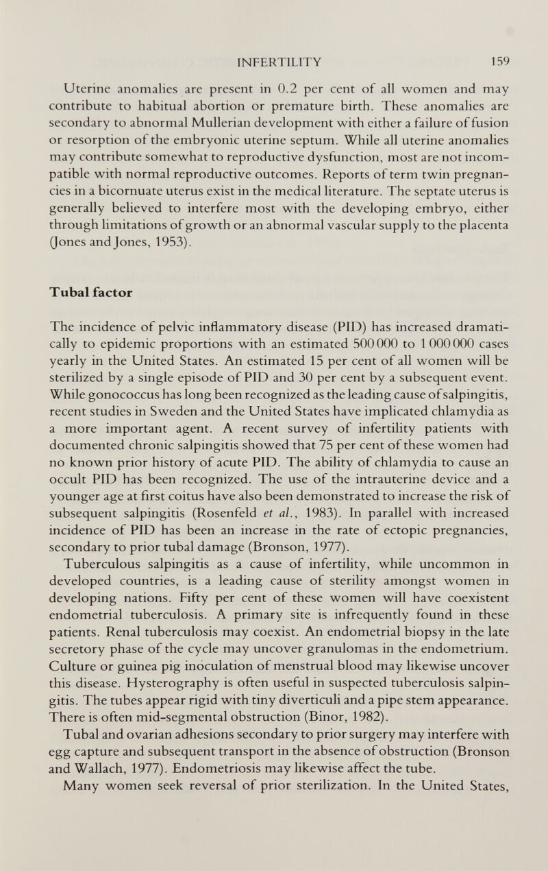 INFERTILITY 159 Uterine anomalies are present in 0.2 per cent of all women and may contribute to habitual abortion or premature birth. These anomalies are secondary to abnormal Mullerian development with either a failure of fusion or resorption of the embryonic uterine septum. While all uterine anomalies may contribute somewhat to reproductive dysfunction, most are not incom¬ patible with normal reproductive outcomes. Reports of term twin pregnan¬ cies in a bicornuate uterus exist in the medical literature. The septate uterus is generally believed to interfere most with the developing embryo, either through limitations of growth or an abnormal vascular supply to the placenta (Jones and Jones, 1953). Tubal factor The incidence of pelvic inflammatory disease (PID) has increased dramati¬ cally to epidemic proportions with an estimated 500 ООО to 1 ООО ООО cases yearly in the United States. An estimated 15 per cent of all women will be sterilized by a single episode of PID and 30 per cent by a subsequent event. While gonococcus has long been recognized as the leading cause of salpingitis, recent studies in Sweden and the United States have implicated chlamydia as a more important agent. A recent survey of infertility patients with documented chronic salpingitis showed that 75 per cent of these women had no known prior history of acute PID. The ability of chlamydia to cause an occult PID has been recognized. The use of the intrauterine device and a younger age at first coitus have also been demonstrated to increase the risk of subsequent salpingitis (Rosenfeld et al., 1983). In parallel with increased incidence of PID has been an increase in the rate of ectopic pregnancies, secondary to prior tubal damage (Bronson, 1977). Tuberculous salpingitis as a cause of infertility, while uncommon in developed countries, is a leading cause of sterility amongst women in developing nations. Fifty per cent of these women will have coexistent endometrial tuberculosis. A primary site is infrequently found in these patients. Renal tuberculosis may coexist. An endometrial biopsy in the late secretory phase of the cycle may uncover granulomas in the endometrium. Culture or guinea pig inoculation of menstrual blood may likewise uncover this disease. Hysterography is often useful in suspected tuberculosis salpin¬ gitis. The tubes appear rigid with tiny diverticuli and a pipe stem appearance. There is often mid-segmental obstruction (Binor, 1982). Tubal and ovarian adhesions secondary to prior surgery may interfere with egg capture and subsequent transport in the absence of obstruction (Bronson and Wallach, 1977). Endometriosis may likewise affect the tube. Many women seek reversal of prior sterilization. In the United States,