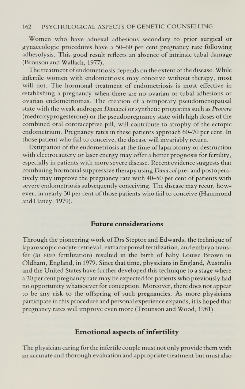 162 PSYCHOLOGICAL ASPECTS OF GENETIC COUNSELLING Women who have adnexal adhesions secondary to prior surgical or gynaecologic procedures have a 50-60 per cent pregnancy rate following adhesolysis. This good result reflects an absence of intrinsic tubal damage (Bronson and Wallach, 1977). The treatment of endometriosis depends on the extent of the disease. While infertile women with endometriosis may conceive without therapy, most will not. The hormonal treatment of endometriosis is most effective in establishing a pregnancy when there are no ovarian or tubal adhesions or ovarian endometriomas. The creation of a temporary pseudomenopausal state with the weak androgen Danazol or synthetic progestins such as Provera (medroxyprogesterone) or the pseudopregnancy state with high doses of the combined oral contraceptive pill, will contribute to atrophy of the ectopic endometrium. Pregnancy rates in these patients approach 60—70 per cent. In those patient who fail to conceive, the disease will invariably return. Extirpation of the endometriosis at the time of laparotomy or destruction with electrocautery or laser energy may offer a better prognosis for fertility, especially in patients with more severe disease. Recent evidence suggests that combining hormonal suppressive therapy using Danazol pre- and postopera¬ tively may improve the pregnancy rate with 40-50 per cent of patients with severe endometriosis subsequently conceiving. The disease may recur, how¬ ever, in nearly 30 per cent of those patients who fail to conceive (Hammond and Haney, 1979). Future considerations Through the pioneering work of Drs Steptoe and Edwards, the technique of laparoscopic oocyte retrieval, extracorporeal fertilization, and embryo trans¬ fer {in vitro fertilization) resulted in the birth of baby Louise Brown in Oldham, England, in 1979. Since that time, physicians in England, Australia and the United States have further developed this technique to a stage where a 20 per cent pregnancy rate may be expected for patients who previously had no opportunity whatsoever for conception. Moreover, there does not appear to be any risk to the offspring of such pregnancies. As more physicians participate in this procedure and personal experience expands, it is hoped that pregnancy rates will improve even more (Trounson and Wood, 1981). Emotional aspects of infertility The physician caring for the infertile couple must not only provide them with an accurate and thorough evaluation and appropriate treatment but must also