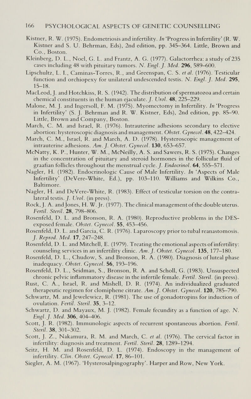 166 PSYCHOLOGICAL ASPECTS OF GENETIC COUNSELLING Kistner, R. W. (1975). Endometriosis and infertility. /«'Progress in Infertility' (R. W. Kistner and S. U. Behrman, Eds), 2nd edition, pp. 345—364. Little, Brown and Co., Boston. Kleinberg, D. L., Noel, G. L. and Frantz, A. G. (1977). Galactorrhea: a study of235 cases including 48 with pituitary tumors. N. Engl. J. Med. 296, 589-600. Lipschultz, L. I., Caminas-Torres, R., and Greenspan, C. S. et al. (1976). Testicular function and orchiopexy for unilateral undescended testis. N. Engl. J. Med. 295, 15-18. MacLeod, J. and Hotchkiss, R. S. (1942). The distribution of spermatozoa and certain chemical constituents in the human ejaculate. J. Urol. 48, 225—229. Malone, M. J. and Ingersoll, F. M. (1975). Myomectomy in Infertility. In 'Progress in Infertility' (S. J. Behrman and R. W. Kistner, Eds), 2nd edition, pp. 85—90. Little, Brown and Company, Boston. March, C. M. and Israel, R. (1976). Intrauterine adhesions secondary to elective abortion: hysteroscopic diagnosis and management. Obstet. Gynecol. 48, 422-424. March, C. M., Israel, R. and March, A. D. (1978). Hysteroscopic management of intrauterine adhesions. Am. J. Obstet. Gynecol. 130, 653—657. McNatty, K. P., Hunter, W. M., McNeilly, A. S. andSawers, R. S. (1975). Changes in the concentration of pituitary and steroid hormones in the follicular fluid of graafian follicles throughout the menstrual cycle. J. Endocrinol. 64, 555—571. Nagler, H. (1982). Endocrinologie Cause of Male Infertility. In 'Aspects of Male Infertility' (DeVere-White, Ed.), pp. 103-110. Williams and Wilkins Co., Baltimore. Nagler, H. and DeVere-White, R. (1983). Effect of testicular torsion on the contra¬ lateral testis. J. Urol, (in press). Rock, J. A. andjones, H. W.Jr. (1977). The clinical management of the double uterus. Fértil. Steril. 28, 798-806. Rosenfeld, D. L. and Bronson, R. A. (1980). Reproductive problems in the DES- exposed female. Obstet. Gynecol. 55, 453—456. Rosenfeld, D. L. and Garcia, С. R. (1976). Laparoscopy prior to tubal reanastomosis. J. Reprod. Med. 17, 247-248. Rosenfeld, D. L. and Mitchell, E. (1979). Treating the emotional aspects of infertility: counseling services in an infertility clinic. Am. J. Obstet. Gynecol. 135, 177-180. Rosenfeld, D. L., Chudow, S. and Bronson, R. A. (1980). Diagnosis of luteal phase inadequacy. Obstet. Gynecol. 56, 193—196. Rosenfeld, D. L., Seidman, S., Bronson, R. A. and Scholl, G. (1983). Unsuspected chronic pelvic inflammatory disease in the infertile female. Fértil. Steril, (in press). Rust, C. A., Israel, R. and Mishell, D. R. (1974). An individualized graduated therapeutic regimen for clomiphene citrate. Am. J. Obstet. Gynecol. 120, 785-790. Schwartz, M. and Jewelewicz, R. (1981). The use of gonadotropins for induction of ovulation. Fértil. Steril. 35, 3—12. Schwartz, D. and Mayaux, M. J. (1982). Female fecundity as a function of age. N. Engl. J. Med. 306, 404—406. Scott, J. R. (1982). Immunologic aspects of recurrent spontaneous abortion. Fértil. Steril. 38, 301-302. Scott, J. Z., Nakamura, R. M. and March, C. et al. (1976). The cervical factor in infertility: diagnosis and treatment. Fértil. Steril. 28, 1289-1294. Seitz, H. M. and Rosenfeld, D. L. (1974). Endoscopy in the management of infertility. Clin. Obstet. Gynecol. 17, 86—101. Siegler, A. M. (1967). 'Hysterosalpingography'. Harperand Row, New York.