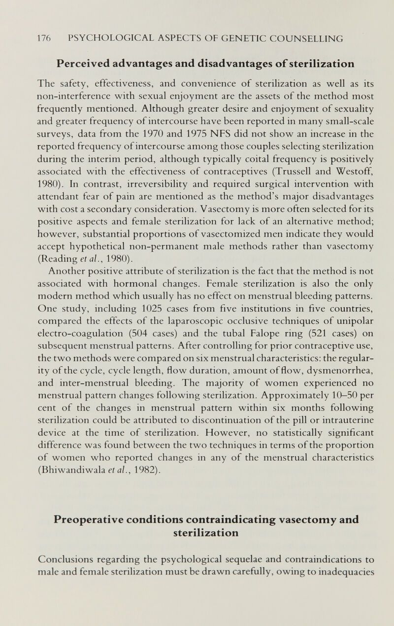 176 PSYCHOLOGICAL ASPECTS OF GENETIC COUNSELLING Perceived advantages and disadvantages of sterilization The safety, effectiveness, and convenience of sterilization as well as its non-interference with sexual enjoyment are the assets of the method most frequently mentioned. Although greater desire and enjoyment of sexuality and greater frequency of intercourse have been reported in many small-scale surveys, data from the 1970 and 1975 NFS did not show an increase in the reported frequency of intercourse among those couples selecting sterilization during the interim period, although typically coital frequency is positively associated with the effectiveness of contraceptives (Trussell and Westoff, 1980). In contrast, irreversibility and required surgical intervention with attendant fear of pain are mentioned as the method's major disadvantages with cost a secondary consideration. Vasectomy is more often selected for its positive aspects and female sterilization for lack of an alternative method; however, substantial proportions of vasectomized men indicate they would accept hypothetical non-permanent male methods rather than vasectomy (Reading et al., 1980). Another positive attribute of sterilization is the fact that the method is not associated with hormonal changes. Female sterilization is also the only modern method which usually has no effect on menstrual bleeding patterns. One study, including 1025 cases from five institutions in five countries, compared the effects of the laparoscopic occlusive techniques of unipolar electro-coagulation (504 cases) and the tubal Falope ring (521 cases) on subsequent menstrual patterns. After controlling for prior contraceptive use, the two methods were compared on six menstrual characteristics: the regular¬ ity of the cycle, cycle length, flow duration, amount of flow, dysmenorrhea, and inter-menstrual bleeding. The majority of women experienced no menstrual pattern changes following sterilization. Approximately 10—50 per cent of the changes in menstrual pattern within six months following sterilization could be attributed to discontinuation of the pill or intrauterine device at the time of sterilization. However, no statistically significant difference was found between the two techniques in terms of the proportion of women who reported changes in any of the menstrual characteristics (Bhiwandiwala et al., 1982). Preoperative conditions contraindicating vasectomy and sterilization Conclusions regarding the psychological sequelae and contraindications to male and female sterilization must be drawn carefully, owing to inadequacies