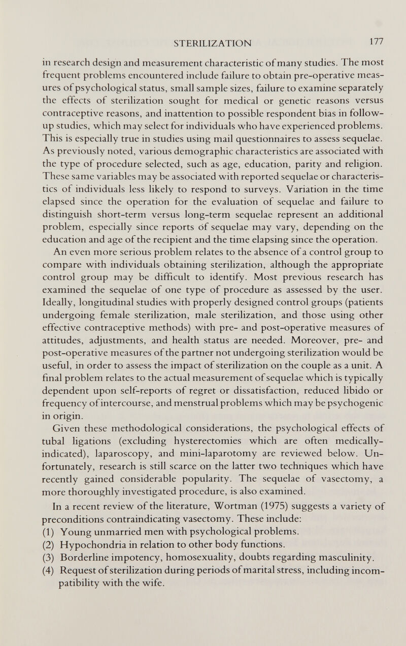 STERILIZATION 177 in research design and measurement characteristic of many studies. The most frequent problems encountered include failure to obtain pre-operative meas¬ ures of psychological status, small sample sizes, failure to examine separately the effects of sterilization sought for medical or genetic reasons versus contraceptive reasons, and inattention to possible respondent bias in follow- up studies, which may select for individuals who have experienced problems. This is especially true in studies using mail questionnaires to assess sequelae. As previously noted, various demographic characteristics are associated with the type of procedure selected, such as age, education, parity and religion. These same variables may be associated with reported sequelae or characteris¬ tics of individuals less likely to respond to surveys. Variation in the time elapsed since the operation for the evaluation of sequelae and failure to distinguish short-term versus long-term sequelae represent an additional problem, especially since reports óf sequelae may vary, depending on the education and age of the recipient and the time elapsing since the operation. An even more serious problem relates to the absence of a control group to compare with individuals obtaining sterilization, although the appropriate control group may be difficult to identify. Most previous research has examined the sequelae of one type of procedure as assessed by the user. Ideally, longitudinal studies with properly designed control groups (patients undergoing female sterilization, male sterilization, and those using other effective contraceptive methods) with pre- and post-operative measures of attitudes, adjustments, and health status are needed. Moreover, pre- and post-operative measures of the partner not undergoing sterilization would be useful, in order to assess the impact of sterilization on the couple as a unit. A final problem relates to the actual measurement of sequelae which is typically dependent upon self-reports of regret or dissatisfaction, reduced libido or frequency of intercourse, and menstrual problems which may be psychogenic in origin. Given these methodological considerations, the psychological effects of tubal ligations (excluding hysterectomies which are often medically- indicated), laparoscopy, and mini-laparotomy are reviewed below. Un¬ fortunately, research is still scarce on the latter two techniques which have recently gained considerable popularity. The sequelae of vasectomy, a more thoroughly investigated procedure, is also examined. In a recent review of the literature, Wortman (1975) suggests a variety of preconditions contraindicating vasectomy. These include: (1) Young unmarried men with psychological problems. (2) Hypochondria in relation to other body functions. (3) Borderline impotency, homosexuality, doubts regarding mascuHnity. (4) Request of sterilization during periods of marital stress, including incom¬ patibility with the wife.