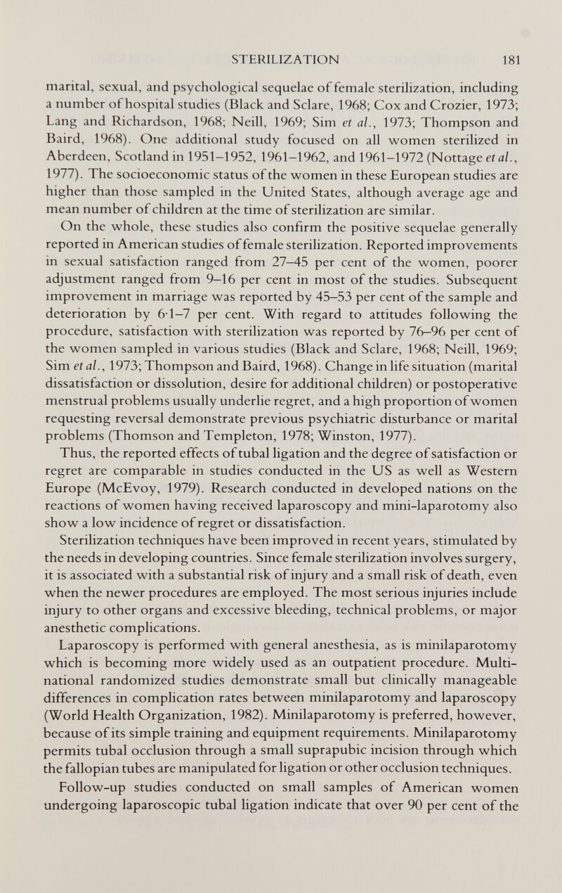 STERILIZATION 181 marital, sexual, and psychological sequelae of female sterilization, including a number of hospital studies (Black and Sciare, 1968; Cox and Crozier, 1973; Lang and Richardson, 1968; Neill, 1969; Sim et al., 1973; Thompson and Baird, 1968). One additional study focused on all women sterilized in Aberdeen, Scotland in 1951-1952, 1961-1962, and 1961-1972 (Nottage et al., 1977). The socioeconomic status of the women in these European studies are higher than those sampled in the United States, although average age and mean number of children at the time of sterilization are similar. On the whole, these studies also confirm the positive sequelae generally reported in American studies of female sterilization. Reported improvements in sexual satisfaction ranged from 27—45 per cent of the women, poorer adjustment ranged from 9-16 per cent in most of the studies. Subsequent improvement in marriage was reported by 45—53 per cent of the sample and deterioration by 6-1-7 per cent. With regard to attitudes following the procedure, satisfaction with sterilization was reported by 76—96 per cent of the women sampled in various studies (Black and Sciare, 1968; Neill, 1969; Sim et al., 1973; Thompson and Baird, 1968). Change in life situation (marital dissatisfaction or dissolution, desire for additional children) or postoperative menstrual problems usually underlie regret, and a high proportion of women requesting reversal demonstrate previous psychiatric disturbance or marital problems (Thomson and Templeton, 1978; Winston, 1977). Thus, the reported effects of tubal ligation and the degree of satisfaction or regret are comparable in studies conducted in the US as well as Western Europe (McEvoy, 1979). Research conducted in developed nations on the reactions of women having received laparoscopy and mini-laparotomy also show a low incidence of regret or dissatisfaction. Sterilization techniques have been improved in recent years, stimulated by the needs in developing countries. Since female sterilization involves surgery, it is associated with a substantial risk of injury and a small risk of death, even when the newer procedures are employed. The most serious injuries include injury to other organs and excessive bleeding, technical problems, or major anesthetic complications. Laparoscopy is performed with general anesthesia, as is minilaparotomy which is becoming more widely used as an outpatient procedure. Multi¬ national randomized studies demonstrate small but clinically manageable differences in complication rates between minilaparotomy and laparoscopy (World Health Organization, 1982). Minilaparotomy is preferred, however, because of its simple training and equipment requirements. Minilaparotomy permits tubal occlusion through a small suprapubic incision through which the fallopian tubes are manipulated for ligation or other occlusion techniques. Follow-up studies conducted on small samples of American women undergoing laparoscopic tubal ligation indicate that over 90 per cent of the