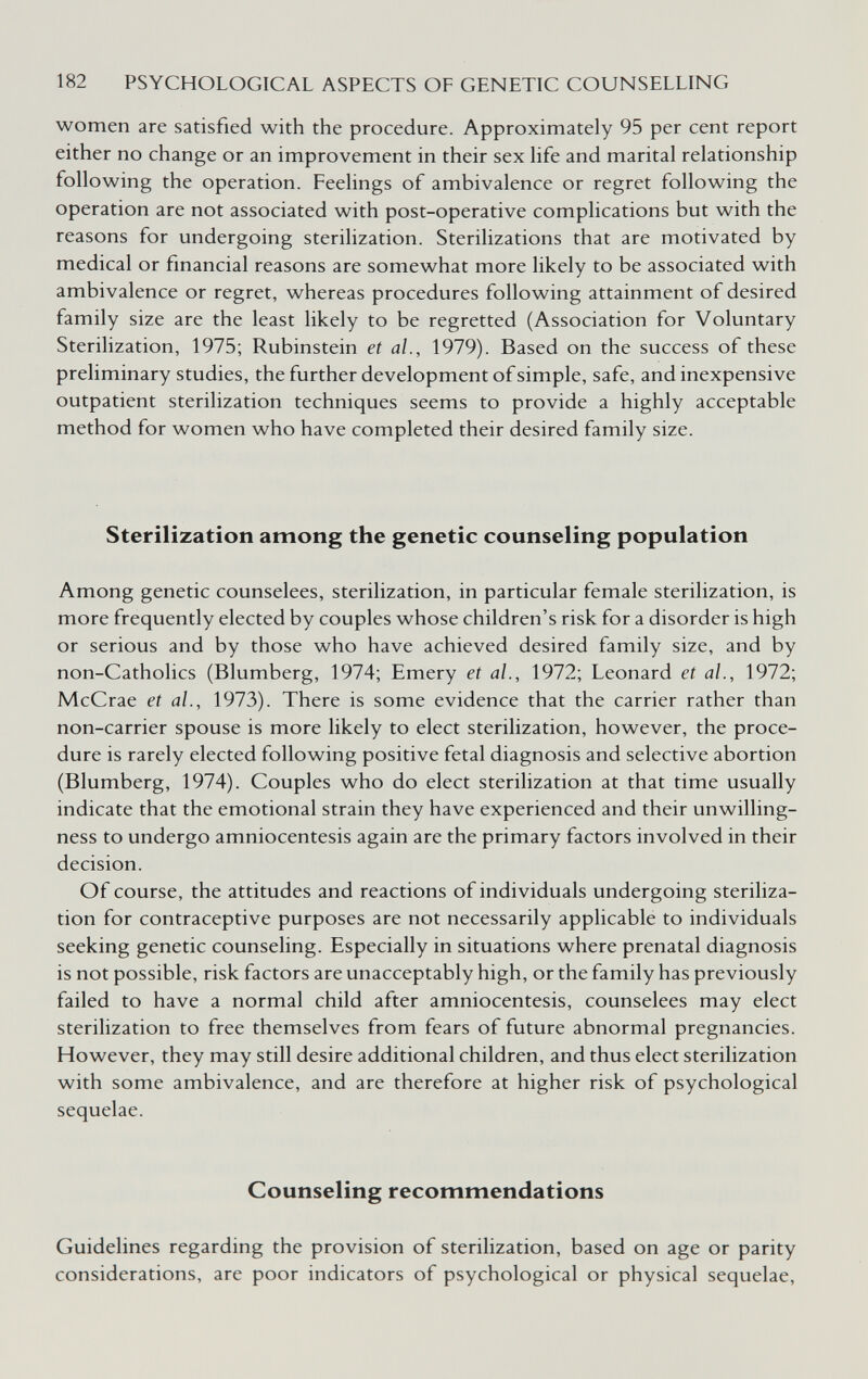 182 PSYCHOLOGICAL ASPECTS OF GENETIC COUNSELLING women are satisfied with the procedure. Approximately 95 per cent report either no change or an improvement in their sex hfe and marital relationship following the operation. Feelings of ambivalence or regret following the operation are not associated with post-operative complications but with the reasons for undergoing sterilization. Sterilizations that are motivated by medical or financial reasons are somewhat more likely to be associated with ambivalence or regret, whereas procedures following attainment of desired family size are the least likely to be regretted (Association for Voluntary Sterilization, 1975; Rubinstein et al., 1979). Based on the success of these preliminary studies, the further development of simple, safe, and inexpensive outpatient sterilization techniques seems to provide a highly acceptable method for women who have completed their desired family size. Sterilization among the genetic counseling population Among genetic counselees, sterilization, in particular female sterilization, is more frequently elected by couples whose children's risk for a disorder is high or serious and by those who have achieved desired family size, and by non-Catholics (Blumberg, 1974; Emery et al., 1972; Leonard et al., 1972; McCrae et al., 1973). There is some evidence that the carrier rather than non-carrier spouse is more likely to elect sterilization, however, the proce¬ dure is rarely elected following positive fetal diagnosis and selective abortion (Blumberg, 1974). Couples who do elect sterilization at that time usually indicate that the emotional strain they have experienced and their unwilling¬ ness to undergo amniocentesis again are the primary factors involved in their decision. Of course, the attitudes and reactions of individuals undergoing steriliza¬ tion for contraceptive purposes are not necessarily applicable to individuals seeking genetic counseling. Especially in situations where prenatal diagnosis is not possible, risk factors are unacceptably high, or the family has previously failed to have a normal child after amniocentesis, counselees may elect sterilization to free themselves from fears of future abnormal pregnancies. However, they may still desire additional children, and thus elect sterilization with some ambivalence, and are therefore at higher risk of psychological sequelae. Counseling recommendations Guidelines regarding the provision of sterilization, based on age or parity considerations, are poor indicators of psychological or physical sequelae,