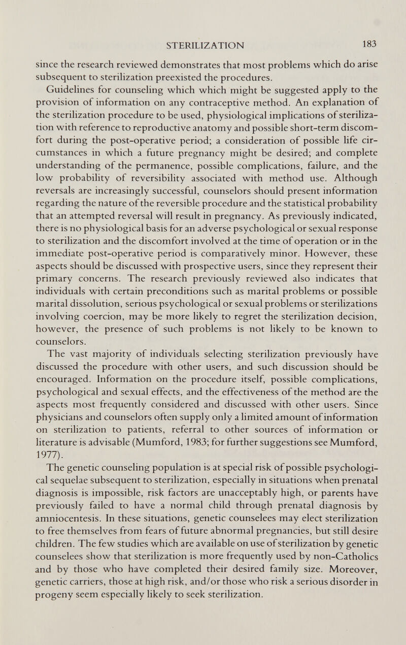 STERILIZATION 183 since the research reviewed demonstrates that most problems which do arise subsequent to steriHzation preexisted the procedures. Guidehnes for counsehng which which might be suggested apply to the provision of information on any contraceptive method. An explanation of the sterilization procedure to be used, physiological implications of steriliza¬ tion with reference to reproductive anatomy and possible short-term discom¬ fort during the post-operative period; a consideration of possible life cir¬ cumstances in which a future pregnancy might be desired; and complete understanding of the permanence, possible complications, failure, and the low probability of reversibility associated with method use. Although reversals are increasingly successful, counselors should present information regarding the nature of the reversible procedure and the statistical probability that an attempted reversal will result in pregnancy. As previously indicated, there is no physiological basis for an adverse psychological or sexual response to sterilization and the discomfort involved at the time of operation or in the immediate post-operative period is comparatively minor. However, these aspects should be discussed with prospective users, since they represent their primary concerns. The research previously reviewed also indicates that individuals with certain preconditions such as marital problems or possible marital dissolution, serious psychological or sexual problems or sterilizations involving coercion, may be more likely to regret the sterilization decision, however, the presence of such problems is not likely to be known to counselors. The vast majority of individuals selecting sterilization previously have discussed the procedure with other users, and such discussion should be encouraged. Information on the procedure itself, possible complications, psychological and sexual effects, and the effectiveness of the method are the aspects most frequently considered and discussed with other users. Since physicians and counselors often supply only a limited amount of information on sterilization to patients, referral to other sources of information or literature is advisable (Mumford, 1983; for further suggestions see Mumford, 1977). The genetic counseling population is at special risk of possible psychologi¬ cal sequelae subsequent to sterilization, especially in situations when prenatal diagnosis is impossible, risk factors are unacceptably high, or parents have previously failed to have a normal child through prenatal diagnosis by amniocentesis. In these situations, genetic counselees may elect sterilization to free themselves from fears of future abnormal pregnancies, but still desire children. The few studies which are available on use of sterilization by genetic counselees show that sterilization is more frequently used by non-Catholics and by those who have completed their desired family size. Moreover, genetic carriers, those at high risk, and/or those who risk a serious disorder in progeny seem especially likely to seek sterilization.