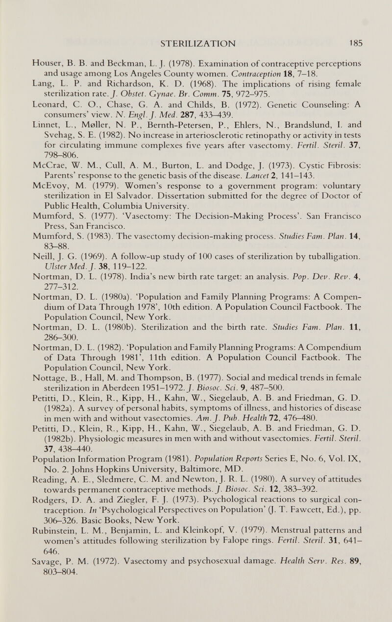 STERILIZATION 185 Heuser, В. В. and Beckman, L.J. (1978). Examination of contraceptive perceptions and usage among Los Angeles County women. Contraception 18, 7—18. Lang, L. P. and Richardson, K. D. (1968). The implications of rising female sterilization rate. J. Obstet. Gynae. Br. Comm. 75, 972-975. Leonard, C. O., Chase, G. A. and Childs, В. (1972). Genetic Counseling: A consumers' view. N. En^l.J. Med. 287, 433—439. Linnet, L., Moller, N. P., Bernth-Petersen, P., Ehlers, N., Brandslund, I. and Svehag, S. E. (1982). No increase in arteriosclerotic retinopathy or activity in tests for circulating immune complexes five years after vasectomy. Fértil. Steril. 37, 798-806. McCrae, W. M., Cull, A. M., Burton, L. and Dodge, J. (1973). Cystic Fibrosis: Parents' response to the genetic basis of the disease. Lancet 2, 141-143. McEvoy, M. (1979). Women's response to a government program: voluntary sterilization in El Salvador. Dissertation submitted for the degree of Doctor of Public Health, Columbia University. Mumford, S. (1977). 'Vasectomy: The Decision-Making Process'. San Francisco Press, San Francisco. Mumford, S. (1983). The vasectomy decision-making process. Studies Fam. Plan. 14, 83-88. Neill, J. G. (1969). A follow-up study of 100 cases of sterilization by tuballigation. Ulster Med. J. 38, 119-122. Nortman, D. L. (1978). India's new birth rate target: an analysis. Pop. Dev. Rev. 4, 277-312. Nortman, D. L. (1980a). 'Population and Family Planning Programs: A Compen¬ dium of Data Through 1978', 10th edition. A Population Council Factbook. The Population Council, New York. Nortman, D. L. (1980b). Sterilization and the birth rate. Studies Fam. Plan. 11, 28^300. Nortman, D. L. (1982). 'Population and Family Planning Programs; A Compendium of Data Through 1981', 11th edition. A Population Council Factbook. The Population Council, New York. Nottage, В., Hall, M. and Thompson, B. (1977). Social and medical trends in female sterilization in Aberdeen 1951—1972. J. Biosoc. Sci. 9, 487—500. Petitti, D., Klein, R., Kipp, H., Kahn, W., Siegelaub, A. В. and Friedman, G. D. (1982a). A survey of personal habits, symptoms of illness, and histories of disease in men with and without vasectomies. Am. J. Pub. Health 72, 476-480. Petitti, D., Klein, R., Kipp, H., Kahn, W., Siegelaub, A. В. and Friedman, G. D. (1982b). Physiologic measures in men with and without vasectomies. Fértil. Steril. 37, 438-440. Population Information Program (1981). Population Reports Series E, No. 6, Vol. IX, No. 2. Johns Hopkins University, Baltimore, MD. Reading, A. E., Sledmere, C. M. and Newton, J. R. L. (1980). A survey of attitudes towards permanent contraceptive methods. J. Biosoc. Sci. 12, 383-392. Rodgers, D. A. and Ziegler, F. J. (1973). Psychological reactions to surgical con¬ traception. In 'Psychological Perspectives on Population' (J. T. Fawcett, Ed.), pp. 306-326. Basic Books, New York. Rubinstein, L. M., Benjamin, L. and Kleinkopf, V. (1979). Menstrual patterns and women's attitudes following sterilization by Falope rings. Fértil. Steril. 31, 641- 646. Savage, P. M. (1972). Vasectomy and psychosexual damage. Health Serv. Res. 89, 803-804.