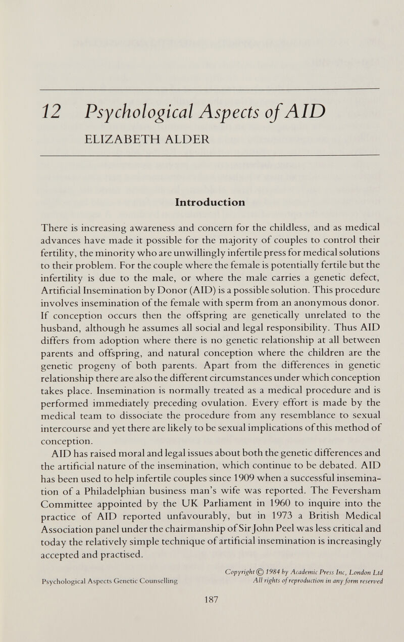 12 Psychological Aspects of AID ELIZABETH ALDER Introduction There is increasing awareness and concern for the childless, and as medical advances have made it possible for the majority of couples to control their fertility, the minority who are unwillingly infertile press for medical solutions to their problem. For the couple where the female is potentially fertile but the infertility is due to the male, or where the male carries a genetic defect, Artificial Insemination by Donor (AID) is a possible solution. This procedure involves insemination of the female with sperm from an anonymous donor. If conception occurs then the offspring are genetically unrelated to the husband, although he assumes all social and legal responsibility. Thus AID differs from adoption where there is no genetic relationship at all between parents and offspring, and natural conception where the children are the genetic progeny of both parents. Apart from the differences in genetic relationship there are also the different circumstances under which conception takes place. Insemination is normally treated as a medical procedure and is performed immediately preceding ovulation. Every effort is made by the medical team to dissociate the procedure from any resemblance to sexual intercourse and yet there are likely to be sexual implications of this method of conception. AID has raised moral and legal issues about both the genetic differences and the artificial nature of the insemination, which continue to be debated. AID has been used to help infertile couples since 1909 when a successful insemina¬ tion of a Philadelphian business man's wife was reported. The Feversham Committee appointed by the UK Parliament in 1960 to inquire into the practice of AID reported unfavourably, but in 1973 a British Medical Association panel under the chairmanship of Sir John Peel was less critical and today the relatively simple technique of artificial insemination is increasingly accepted and practised. Copyright © 1984 hy Academic Press Ine, London Ltd Psychological Aspects Cicnctic Counselling All rights of reproduction in any form reserved 187