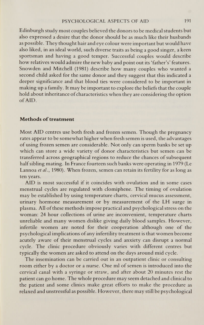 PSYCHOLOGICAL ASPECTS OF AID 191 Edinburgh study most couples believed the donors to be medical students but also expressed a desire that the donor should be as much like their husbands as possible. They thought hair and eye colour were important but would have also liked, in an ideal world, such diverse traits as being a good singer, a keen sportsman and having a good temper. Successful couples would describe how relatives would admire the new baby and point out its 'father's' features. Snowden and Mitchell (1981) describe how many couples who wanted a second child asked for the same donor and they suggest that this indicated a deeper significance and that blood ties were considered to be important in making up a family. It may be important to explore the beliefs that the couple hold about inheritance of characteristics when they are considering the option of AID. Methods of treatment Most AID centres use both fresh and frozen semen. Though the pregnancy rates appear to be somewhat higher when fresh semen is used, the advantages of using frozen semen are considerable. Not only can sperm banks be set up which can store a wide variety of donor characteristics but semen can be transferred across geographical regions to reduce the chances of subsequent half sibling mating. In France fourteen such banks were operating in 1979 (Le Lannoa et al., 1980). When frozen, semen can retain its fertility for as long as ten years. AID is most successful if it coincides with ovulation and in some cases menstrual cycles are regulated with clomiphene. The timing of ovulation may be established by using temperature charts, cervical mucus assessment, urinary hormone measurement or by measurement of the LH surge in plasma. All of these methods impose practical and psychological stress on the woman: 24 hour collections of urine are inconvenient, temperature charts unreliable and many women dislike giving daily blood samples. However, infertile women are noted for their cooperation although one of the psychological implications of any infertility treatment is that women become acutely aware of their menstrual cycles and anxiety can disrupt a normal cycle. The clinic procedure obviously varies with different centres but typically the women are asked to attend on the days around mid cycle. The insemination can be carried out in an outpatient clinic or consulting room either by a doctor or a nurse. One ml of semen is introduced into the cervical canal with a syringe or straw, and after about 20 minutes rest the patient can go home. The whole procedure may seem detached and clinical to the patient and some clinics make great efforts to make the procedure as relaxed and unstressful as possible. However, there may still be psychological