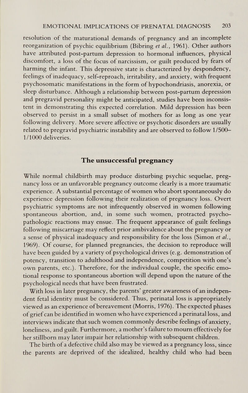 EMOTIONAL IMPLICATIONS OF PRENATAL DIAGNOSIS 203 resolution of the maturational demands of pregnancy and an incomplete reorganization of psychic equilibrium (Bibring et al., 1961). Other authors have attributed post-partum depression to hormonal influences, physical discomfort, a loss of the focus of narcissism, or guilt produced by fears of harming the infant. This depressive state is characterized by despondency, feelings of inadequacy, self-reproach, irritability, and anxiety, with frequent psychosomatic manifestations in the form of hypochondriasis, anorexia, or sleep disturbance. Although a relationship between post-partum depression and pregravid personality might be anticipated, studies have been inconsis¬ tent in demonstrating this expected correlation. Mild depression has been observed to persist in a small subset of mothers for as long as one year following delivery. More severe affective or psychotic disorders are usually related to pregravid psychiatric instability and are observed to follow 1/500- 1/1000 deliveries. The unsuccessful pregnancy While normal childbirth may produce disturbing psychic sequelae, preg¬ nancy loss or an unfavorable pregnancy outcome clearly is a more traumatic experience. A substantial percentage of women who abort spontaneously do experience depression following their realization of pregnancy loss. Overt psychiatric symptoms are not infrequently observed in women following spontaneous abortion, and, in some such women, protracted psycho- pathologic reactions may ensue. The frequent appearance of guilt feelings following miscarriage may reflect prior ambivalence about the pregnancy or a sense of physical inadequacy and responsibility for the loss (Simon et al., 1969). Of course, for planned pregnancies, the decision to reproduce will have been guided by a variety of psychological drives (e.g. demonstration of potency, transition to adulthood and independence, competition with one's own parents, etc.). Therefore, for the individual couple, the specific emo¬ tional response to spontaneous abortion will depend upon the nature of the psychological needs that have been frustrated. With loss in later pregnancy, the parents' greater awareness of an indepen¬ dent fetal identity must be considered. Thus, perinatal loss is appropriately viewed as an experience of bereavement (Morris, 1976). The expected phases of grief can be identified in women who have experienced a perinatal loss, and interviews indicate that such women commonly describe feelings of anxiety, loneliness, and guilt. Furthermore, a mother's failure to mourn effectively for her stillborn may later impair her relationship with subsequent children. The birth of a defective child also may be viewed as a pregnancy loss, since the parents are deprived of the idealized, healthy child who had been