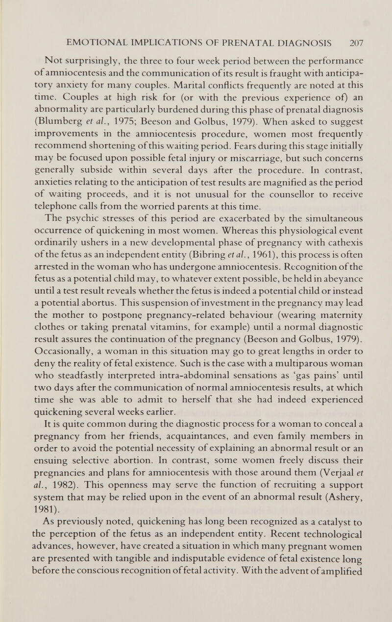 EMOTIONAL IMPLICATIONS OF PRENATAL DIAGNOSIS 207 Not surprisingly, the three to four week period between the performance of amniocentesis and the communication of its result is fraught with anticipa¬ tory anxiety for many couples. Marital conflicts frequently are noted at this time. Couples at high risk for (or with the previous experience of) an abnormality are particularly burdened during this phase of prenatal diagnosis (Blumberg et al., 1975; Beeson and Golbus, 1979). When asked to suggest improvements in the amniocentesis procedure, women most frequently recommend shortening of this waiting period. Fears during this stage initially may be focused upon possible fetal injury or miscarriage, but such concerns generally subside within several days after the procedure. In contrast, anxieties relating to the anticipation of test results are magnified as the period of waiting proceeds, and it is not unusual for the counsellor to receive telephone calls from the worried parents at this time. The psychic stresses of this period are exacerbated by the simultaneous occurrence of quickening in most women. Whereas this physiological event ordinarily ushers in a new developmental phase of pregnancy with cathexis of the fetus as an independent entity (Bibring et al., 1961), this process is often arrested in the woman who has undergone amniocentesis. Recognition of the fetus as a potential child may, to whatever extent possible, be held in abeyance until a test result reveals whether the fetus is indeed a potential child or instead a potential abortus. This suspension ofinvestrñent in the pregnancy may lead the mother to postponç pregnancy-related behaviour (wearing maternity clothes or taking prenatal vitamins, for example) until a normal diagnostic result assures the continuation of the pregnancy (Beeson and Golbus, 1979). Occasionally, a woman in this situation may go to great lengths in order to deny the reality of fetal existence. Such is the case with a multiparous woman who steadfastly interpreted intra-abdominal sensations as 'gas pains' until two days after the communication of normal amniocentesis results, at which time she was able to admit to herself that she had indeed experienced quickening several weeks earlier. It is quite common during the diagnostic process for a woman to conceal a pregnancy from her friends, acquaintances, and even family members in order to avoid the potential necessity of explaining an abnormal result or an ensuing selective abortion. In contrast, some women freely discuss their pregnancies and plans for amniocentesis with those around them (Verjaal et al., 1982). This openness may serve the function of recruiting a support system that may be relied upon in the event of an abnormal result (Ashery, 1981). As previously noted, quickening has long been recognized as a catalyst to the perception of the fetus as an independent entity. Recent technological advances, however, have created a situation in which many pregnant women are presented with tangible and indisputable evidence of fetal existence long before the conscious recognition of fetal activity. With the advent of amplified