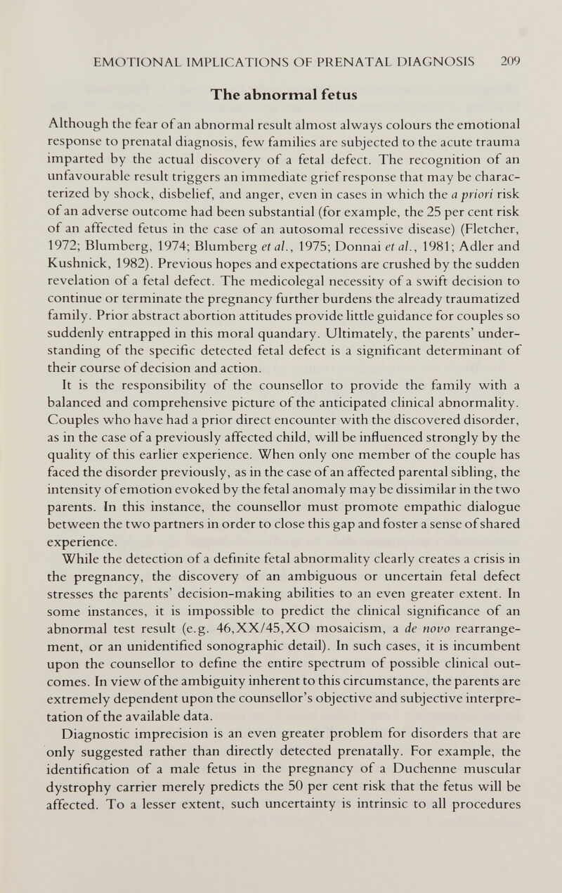 EMOTIONAL IMPLICATIONS OF PRENATAL DIAGNOSIS 209 The abnormal fetus Although the fear of an abnormal result almost always colours the emotional response to prenatal diagnosis, few families are subjected to the acute trauma imparted by the actual discovery of a fetal defect. The recognition of an unfavourable result triggers an immediate grief response that may be charac¬ terized by shock, disbelief, and anger, even in cases in which the a priori risk of an adverse outcome had been substantial (for example, the 25 per cent risk of an affected fetus in the case of an autosomal recessive disease) (Fletcher, 1972; Blumberg, 1974; Blumberg et al., 1975; Donnai et al., 1981 ; Adler and Kushnick, 1982). Previous hopes and expectations are crushed by the sudden revelation of a fetal defect. The medicolegal necessity of a swift decision to continue or terminate the pregnancy further burdens the already traumatized family. Prior abstract abortion attitudes provide little guidance for couples so suddenly entrapped in this moral quandary. Ultimately, the parents' under¬ standing of the specific detected fetal defect is a significant determinant of their course of decision and action. It is the responsibility of the counsellor to provide the family with a balanced and comprehensive picture of the anticipated clinical abnormality. Couples who have had a prior direct encounter with the discovered disorder, as in the case of a previously affected child, will be influenced strongly by the quality of this earlier experience. When only one member of the couple has faced the disorder previously, as in the case of an affected parental sibling, the intensity of emotion evoked by the fetal anomaly may be dissimilar in the two parents. In this instance, the counsellor must promote empathie dialogue between the two partners in order to close this gap and foster a sense of shared experience. While the detection of a definite fetal abnormality clearly creates a crisis in the pregnancy, the discovery of an ambiguous or uncertain fetal defect stresses the parents' decision-making abilities to an even greater extent. In some instances, it is impossible to predict the clinical significance of an abnormal test result (e.g. 46,XX/45,XO mosaicism, a de novo rearrange¬ ment, or an unidentified sonographic detail). In such cases, it is incumbent upon the counsellor to define the entire spectrum of possible clinical out¬ comes. In view of the ambiguity inherent to this circumstance, the parents are extremely dependent upon the counsellor's objective and subjective interpre¬ tation of the available data. Diagnostic imprecision is an even greater problem for disorders that are only suggested rather than directly detected prenatally. For example, the identification of a male fetus in the pregnancy of a Duchenne muscular dystrophy carrier merely predicts the 50 per cent risk that the fetus will be affected. To a lesser extent, such uncertainty is intrinsic to all procedures