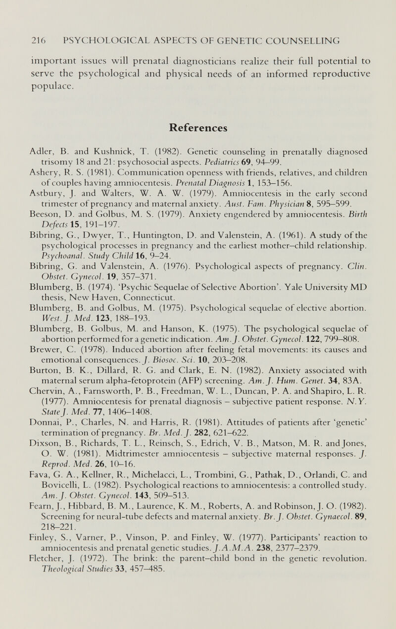 216 PSYCHOLOGICAL ASPECTS OF GENETIC COUNSELLING important issues will prenatal diagnosticians realize their full potential to serve the psychological and physical needs of an informed reproductive populace. References Adler, В. and Kushnick, T. (1982). Genetic counseling in prenatally diagnosed trisomy 18 and 21 : psychosocial aspects. Pediatrics 69, 94—99. Ashery, R. S. (1981). Communication openness with friends, relatives, and children of couples having amniocentesis. Prenatal Diagnosis 1, 153-156. Astbury, J. and Walters, W. A. W. (1979). Amniocentesis in the early second trimester of pregnancy and maternal anxiety. Aust. Fam. Physician 8, 595-599. Beeson, D. and Golbus, M. S. (1979). Anxiety engendered by amniocentesis. Birth Defects Í5, 191-197. Bibring, G., Dwyer, T., Huntington, D. and Valenstein, A. (1961). A study of the psychological processes in pregnancy and the earliest mother—child relationship. Psychoanal. Study Child 16, 9-24. Bibring, G. and Valenstein, A. (1976). Psychological aspects of pregnancy. Clin. Obstet. Gynecol. 19, 357-371. Blumberg, В. (1974). 'Psychic Sequelae of Selective Abortion'. Yale University MD thesis. New Haven, Connecticut. Blumberg, В. and Golbus, M. (1975). Psychological sequelae of elective abortion. West.]. Med. 123, 188-193. Blumberg, В. Golbus, M. and Hanson, K. (1975). The psychological sequelae of abortion performed for a genetic indication. Am. J. Obstet. Gynecol. 122, 799—808. Brewer, C. (1978). Induced abortion after feeling fetal movements: its causes and emotional consequences. J. Biosoc. Sci. 10, 203—208. Burton, B. K., Dillard, R. G. and Clark, E. N. (1982). Anxiety associated with maternal serum alpha-fetoprotein (AFP) screening. Am. J. Hum. Genet. 34, 83A. Chervin, A., Farnsworth, P. В., Freedman, W. L., Duncan, P. A. and Shapiro, L. R. (1977). Amniocentesis for prenatal diagnosis — subjective patient response. N.Y. State J. Med. 77, 1406-1408. Donnai, P., Charles, N. and Harris, R. (1981). Attitudes of patients after 'genetic' termination of pregnancy. Br. Med. J. 282, 621—622. Dixson, В., Richards, T. L., Reinsch, S., Edrich, V. В., Matson, M. R. and Jones, O. W. (1981). Midtrimester amniocentesis — subjective maternal responses. J. Reprod. Med. 26, 10-16. Fava, G. A., Kellner, R., Michelacci, L., Trombini, G., Pathak, D., Orlandi, С. and Bovicelli, L. (1982). Psychological reactions to amniocentesis; a controlled study. Am. J. Obstet. Gynecol. 143, 509—513. Fearn,J., Hibbard, B. M., Laurence, K. M., Roberts, A. and Robinson, J. O. (1982). Screening for neural-tube defects and maternal anxiety. Br. J. Obstet. Gynaecol. 89, 218-221. Finley, S., Varner, P., Vinson, P. and Finley, W. (1977). Participants' reaction to amniocentesis and prenatal genetic studies. J.Л.М.Л. 238, 2377-2379. Fletcher, J. (1972). The brink; the parent-child bond in the genetic revolution. Theological Studies 33, 457-485.