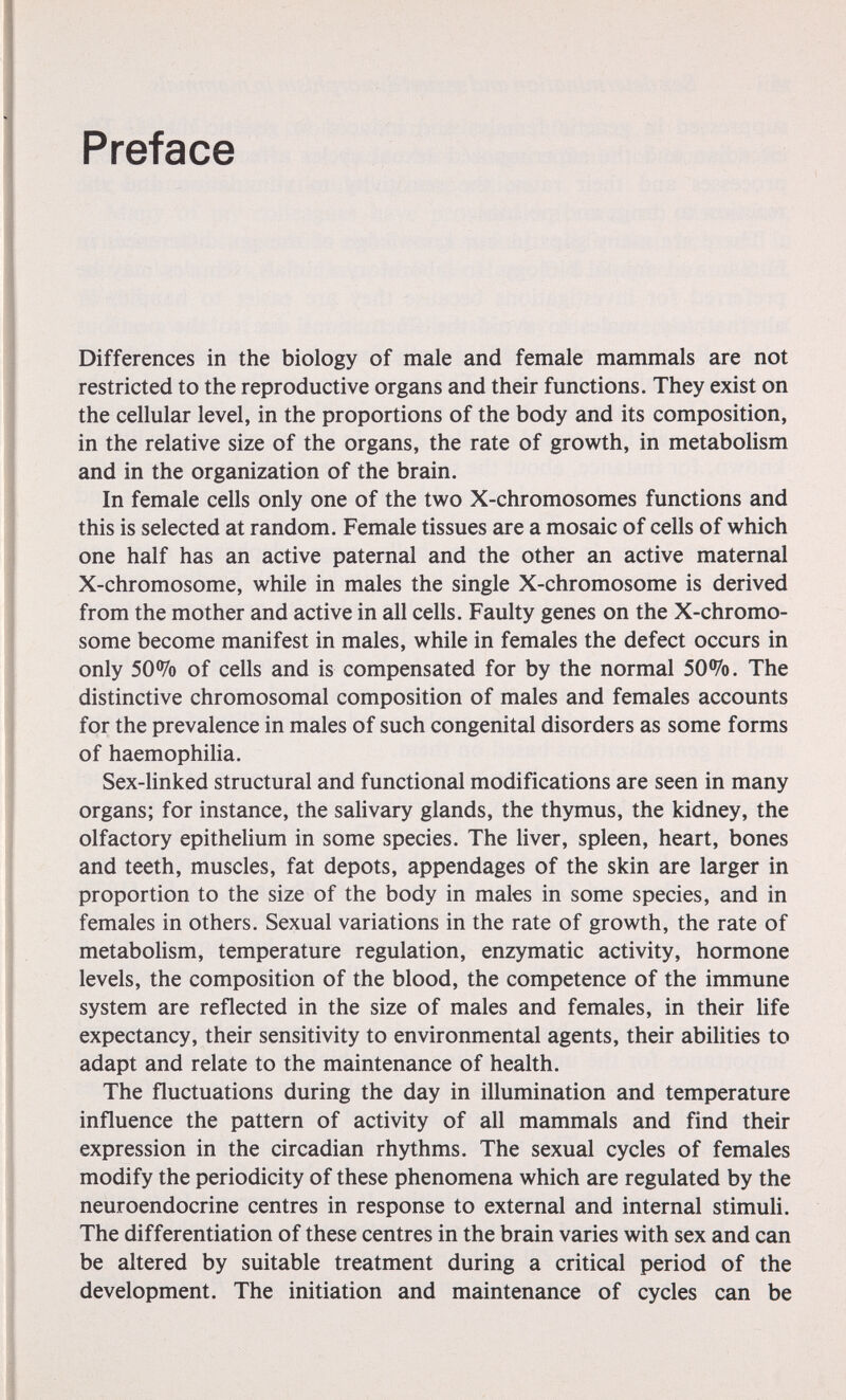 Preface Differences in the biology of male and female mammals are not restricted to the reproductive organs and their functions. They exist on the cellular level, in the proportions of the body and its composition, in the relative size of the organs, the rate of growth, in metabolism and in the organization of the brain. In female cells only one of the two X-chromosomes functions and this is selected at random. Female tissues are a mosaic of cells of which one half has an active paternal and the other an active maternal X-chromosome, while in males the single X-chromosome is derived from the mother and active in all cells. Faulty genes on the X-chromo- some become manifest in males, while in females the defect occurs in only 50% of cells and is compensated for by the normal SO^Ï^o. The distinctive chromosomal composition of males and females accounts for the prevalence in males of such congenital disorders as some forms of haemophiha. Sex-linked structural and functional modifications are seen in many organs; for instance, the salivary glands, the thymus, the kidney, the olfactory epithelium in some species. The liver, spleen, heart, bones and teeth, muscles, fat depots, appendages of the skin are larger in proportion to the size of the body in males in some species, and in females in others. Sexual variations in the rate of growth, the rate of metabolism, temperature regulation, enzymatic activity, hormone levels, the composition of the blood, the competence of the immune system are reflected in the size of males and females, in their hfe expectancy, their sensitivity to environmental agents, their abilities to adapt and relate to the maintenance of health. The fluctuations during the day in illumination and temperature influence the pattern of activity of all mammals and find their expression in the circadian rhythms. The sexual cycles of females modify the periodicity of these phenomena which are regulated by the neuroendocrine centres in response to external and internal stimuH. The differentiation of these centres in the brain varies with sex and can be altered by suitable treatment during a critical period of the development. The initiation and maintenance of cycles can be