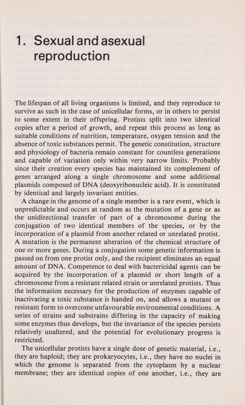 1. Sexual and asexual reproduction The lifespan of all living organisms is limited, and they reproduce to survive as such in the case of unicellular forms, or in others to persist to some extent in their offspring. Protists split into two identical copies after a period of growth, and repeat this process as long as suitable conditions of nutrition, temperature, oxygen tension and the absence of toxic substances permit. The genetic constitution, structure and physiology of bacteria remain constant for countless generations and capable of variation only within very narrow limits. Probably since their creation every species has maintained its complement of genes arranged along a single chromosome and some additional Plasmids composed of DNA (deoxyribonucleic acid). It is constituted by identical and largely invariant entities. A change in the genome of a single member is a rare event, which is unpredictable and occurs at random as the mutation of a gene or as the unidirectional transfer of part of a chromosome during the conjugation of two identical members of the species, or by the incorporation of a plasmid from another related or unrelated protist. A mutation is the permanent alteration of the chemical structure of one or more genes. During a conjugation some genetic information is passed on from one protist only, and the recipient eliminates an equal amount of DNA. Competence to deal with bactericidal agents can be acquired by the incorporation of a plasmid or short length of a chromosome from a resistant related strain or unrelated protists. Thus the information necessary for the production of enzymes capable of inactivating a toxic substance is handed on, and allows a mutant or resistant form to overcome unfavourable environmental conditions. A series of strains and substrains differing in the capacity of making some enzymes thus develops, but the invariance of the species persists relatively unaltered, and the potential for evolutionary progress is restricted. The unicellular protists have a single dose of genetic material, i.e., they are haploid; they are prokaryocytes, i.e., they have no nuclei in which the genome is separated from the cytoplasm by a nuclear membrane; they are identical copies of one another, i.e., they are