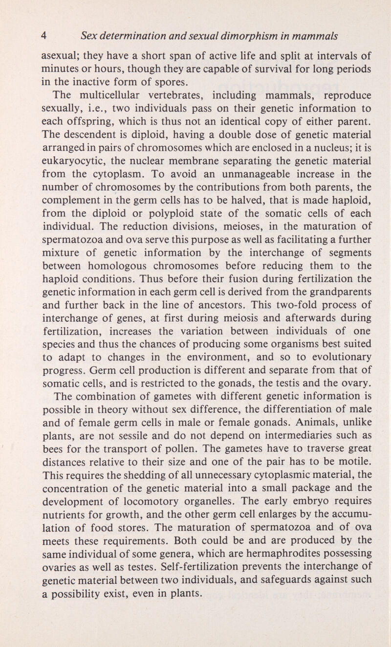 4 Sex determination and sexual dimorphism in mammals asexual; they have a short span of active life and split at intervals of minutes or hours, though they are capable of survival for long periods in the inactive form of spores. The multicellular vertebrates, including mammals, reproduce sexually, i.e., two individuals pass on their genetic information to each offspring, which is thus not an identical copy of either parent. The descendent is diploid, having a double dose of genetic material arranged in pairs of chromosomes which are enclosed in a nucleus; it is eukaryocytic, the nuclear membrane separating the genetic material from the cytoplasm. To avoid an unmanageable increase in the number of chromosomes by the contributions from both parents, the complement in the germ cells has to be halved, that is made haploid, from the diploid or polyploid state of the somatic cells of each individual. The reduction divisions, meioses, in the maturation of spermatozoa and ova serve this purpose as well as facilitating a further mixture of genetic information by the interchange of segments between homologous chromosomes before reducing them to the haploid conditions. Thus before their fusion during fertilization the genetic information in each germ cell is derived from the grandparents and further back in the line of ancestors. This two-fold process of interchange of genes, at first during meiosis and afterwards during fertilization, increases the variation between individuals of one species and thus the chances of producing some organisms best suited to adapt to changes in the environment, and so to evolutionary progress. Germ cell production is different and separate from that of somatic cells, and is restricted to the gonads, the testis and the ovary. The combination of gametes with different genetic information is possible in theory without sex difference, the differentiation of male and of female germ cells in male or female gonads. Animals, unlike plants, are not sessile and do not depend on intermediaries such as bees for the transport of pollen. The gametes have to traverse great distances relative to their size and one of the pair has to be motile. This requires the shedding of all unnecessary cytoplasmic material, the concentration of the genetic material into a small package and the development of locomotory organelles. The early embryo requires nutrients for growth, and the other germ cell enlarges by the accumu¬ lation of food stores. The maturation of spermatozoa and of ova meets these requirements. Both could be and are produced by the same individual of some genera, which are hermaphrodites possessing ovaries as well as testes. Self-fertilization prevents the interchange of genetic material between two individuals, and safeguards against such a possibihty exist, even in plants.