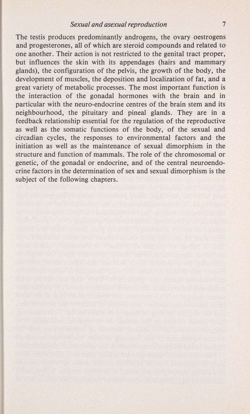 Sexual and asexual reproduction 7 The testis produces predominantly androgens, the ovary oestrogens and progestérones, all of which are steroid compounds and related to one another. Their action is not restricted to the genital tract proper, but influences the skin with its appendages (hairs and mammary glands), the configuration of the pelvis, the growth of the body, the development of muscles, the deposition and localization of fat, and a great variety of metabolic processes. The most important function is the interaction of the gonadal hormones with the brain and in particular with the neuro-endocrine centres of the brain stem and its neighbourhood, the pituitary and pineal glands. They are in a feedback relationship essential for the regulation of the reproductive as well as the somatic functions of the body, of the sexual and circadian cycles, the responses to environmental factors and the initiation as well as the maintenance of sexual dimorphism in the structure and function of mammals. The role of the chromosomal or genetic, of the gonadal or endocrine, and of the central neuroendo¬ crine factors in the determination of sex and sexual dimorphism is the subject of the following chapters.
