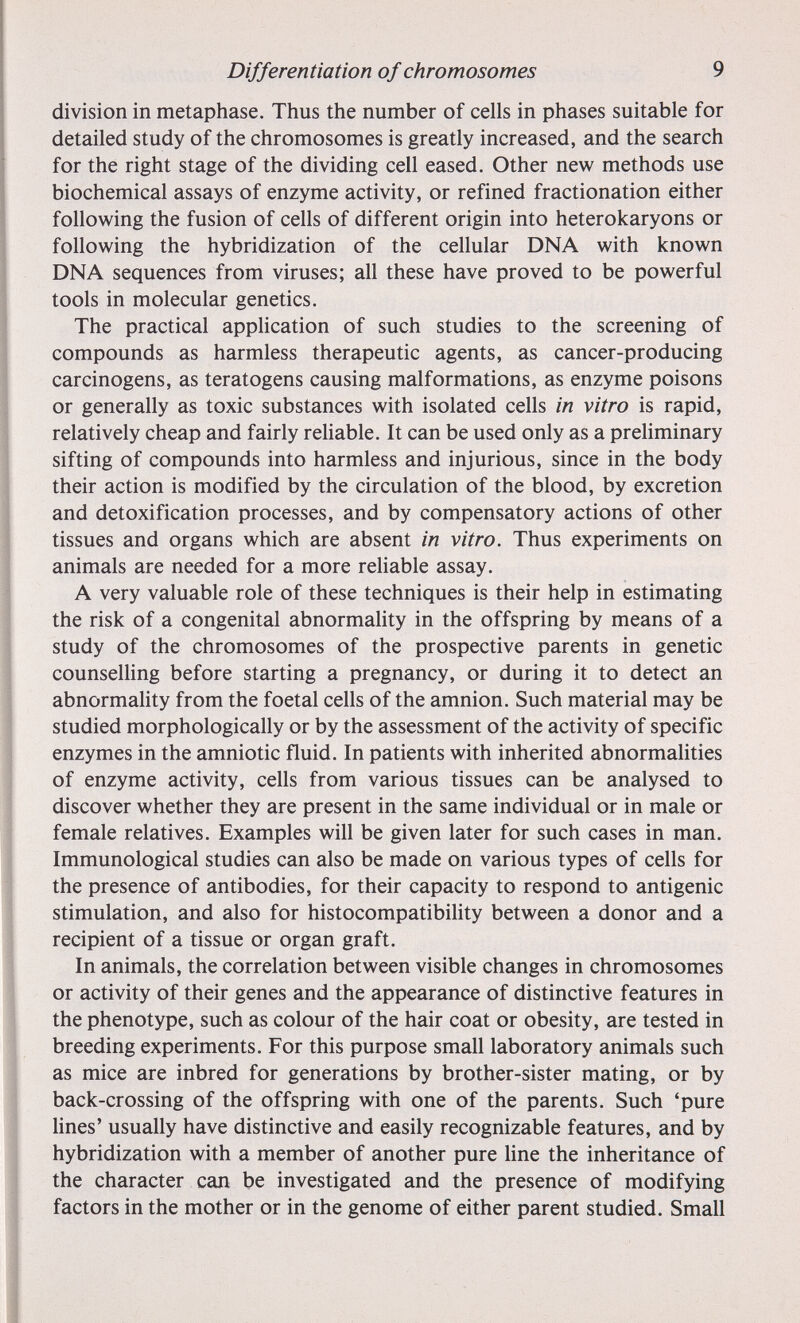 Differentiation of chromosomes 9 division in metaphase. Thus the number of cells in phases suitable for detailed study of the chromosomes is greatly increased, and the search for the right stage of the dividing cell eased. Other new methods use biochemical assays of enzyme activity, or refined fractionation either following the fusion of cells of different origin into heterokaryons or following the hybridization of the cellular DNA with known DNA sequences from viruses; all these have proved to be powerful tools in molecular genetics. The practical apphcation of such studies to the screening of compounds as harmless therapeutic agents, as cancer-producing carcinogens, as teratogens causing malformations, as enzyme poisons or generally as toxic substances with isolated cells in vitro is rapid, relatively cheap and fairly reliable. It can be used only as a preliminary sifting of compounds into harmless and injurious, since in the body their action is modified by the circulation of the blood, by excretion and detoxification processes, and by compensatory actions of other tissues and organs which are absent in vitro. Thus experiments on animals are needed for a more reliable assay. A very valuable role of these techniques is their help in estimating the risk of a congenital abnormality in the offspring by means of a study of the chromosomes of the prospective parents in genetic counselling before starting a pregnancy, or during it to detect an abnormality from the foetal cells of the amnion. Such material may be studied morphologically or by the assessment of the activity of specific enzymes in the amniotic fluid. In patients with inherited abnormalities of enzyme activity, cells from various tissues can be analysed to discover whether they are present in the same individual or in male or female relatives. Examples will be given later for such cases in man. Immunological studies can also be made on various types of cells for the presence of antibodies, for their capacity to respond to antigenic stimulation, and also for histocompatibihty between a donor and a recipient of a tissue or organ graft. In animals, the correlation between visible changes in chromosomes or activity of their genes and the appearance of distinctive features in the phenotype, such as colour of the hair coat or obesity, are tested in breeding experiments. For this purpose small laboratory animals such as mice are inbred for generations by brother-sister mating, or by back-crossing of the offspring with one of the parents. Such 'pure lines' usually have distinctive and easily recognizable features, and by hybridization with a member of another pure line the inheritance of the character can be investigated and the presence of modifying factors in the mother or in the genome of either parent studied. Small