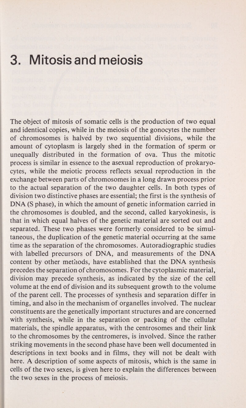 3. Mitosis and meiosis The object of mitosis of somatic cells is the production of two equal and identical copies, while in the meiosis of the gonocytes the number of chromosomes is halved by two sequential divisions, while the amount of cytoplasm is largely shed in the formation of sperm or unequally distributed in thè formation of ova. Thus the mitotic process is similar in essence to the asexual reproduction of prokaryo- cytes, while the meiotic process reflects sexual reproduction in the exchange between parts of chromosomes in a long drawn process prior to the actual separation of the two daughter cells. In both types of division two distinctive phases are essential; the first is the synthesis of DNA (S phase), in which the amount of genetic information carried in the chromosomes is doubled, and the second, called karyokinesis, is that in which equal halves of the genetic material are sorted out and separated. These two phases were formerly considered to be simul¬ taneous, the duplication of the genetic material occurring at the same time as the separation of the chromosomes. Autoradiographic studies with labelled precursors of DNA, and measurements of the DNA content by other methods, have established that the DNA synthesis precedes the separation of chromosomes. For the cytoplasmic material, division may precede synthesis, as indicated by the size of the cell volume at the end of division and its subsequent growth to the volume of the parent cell. The processes of synthesis and separation differ in timing, and also in the mechanism of organelles involved. The nuclear constituents are the genetically important structures and are concerned with synthesis, while in the separation or packing of the cellular materials, the spindle apparatus, with the centrosomes and their hnk to the chromosomes by the centromeres, is involved. Since the rather striking movements in the second phase have been well documented in descriptions in text books and in films, they will not be dealt with here. A description of some aspects of mitosis, which is the same in cells of the two sexes, is given here to explain the differences between the two sexes in the process of meiosis.
