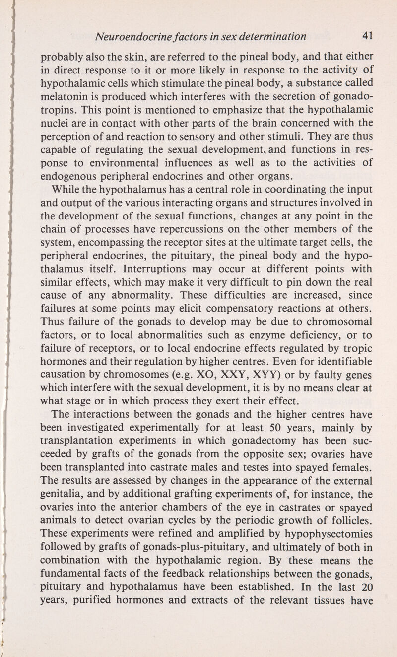 Neuroendocrine factors in sex determination 41 probably also the skin, are referred to the pineal body, and that either in direct response to it or more likely in response to the activity of hypothalamic cells which stimulate the pineal body, a substance called melatonin is produced which interferes with the secretion of gonado¬ tropins. This point is mentioned to emphasize that the hypothalamic nuclei are in contact with other parts of the brain concerned with the perception of and reaction to sensory and other stimuli. They are thus capable of regulating the sexual development» and functions in res¬ ponse to environmental influences as well as to the activities of endogenous peripheral endocrines and other organs. While the hypothalamus has a central role in coordinating the input and output of the various interacting organs and structures involved in the development of the sexual functions, changes at any point in the chain of processes have repercussions on the other members of the system, encompassing the receptor sites at the ultimate target cells, the peripheral endocrines, the pituitary, the pineal body and the hypo¬ thalamus itself. Interruptions may occur at different points with similar effects, which may make it very difficult to pin down the real cause of any abnormality. These difficulties are increased, since failures at some points may elicit compensatory reactions at others. Thus failure of the gonads to develop may be due to chromosomal factors, or to local abnormalities such as enzyme deficiency, or to failure of receptors, or to local endocrine effects regulated by tropic hormones and their regulation by higher centres. Even for identifiable causation by chromosomes (e.g. XO, XXY, XYY) or by faulty genes which interfere with the sexual development, it is by no means clear at what stage or in which process they exert their effect. The interactions between the gonads and the higher centres have been investigated experimentally for at least 50 years, mainly by transplantation experiments in which gonadectomy has been suc¬ ceeded by grafts of the gonads from the opposite sex; ovaries have been transplanted into castrate males and testes into spayed females. The results are assessed by changes in the appearance of the external genitalia, and by additional grafting experiments of, for instance, the ovaries into the anterior chambers of the eye in castrates or spayed animals to detect ovarian cycles by the periodic growth of foUicles. These experiments were refined and amplified by hypophysectomies followed by grafts of gonads-plus-pituitary, and ultimately of both in combination with the hypothalamic region. By these means the fundamental facts of the feedback relationships between the gonads, pituitary and hypothalamus have been estabhshed. In the last 20 years, purified hormones and extracts of the relevant tissues have