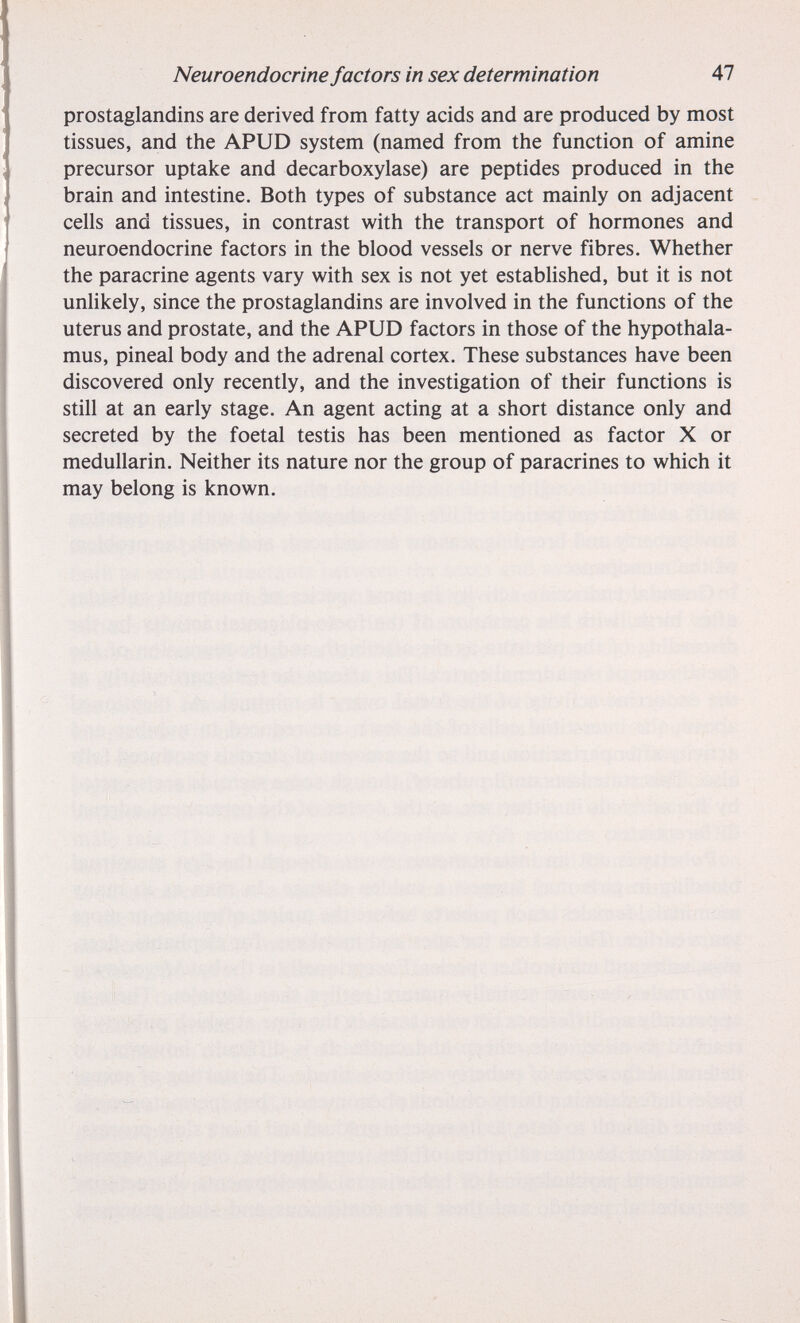 Neuroendocrine factors in sex determination 47 prostaglandins are derived from fatty acids and are produced by most tissues, and the APUD system (named from the function of amine precursor uptake and decarboxylase) are peptides produced in the brain and intestine. Both types of substance act mainly on adjacent cells and tissues, in contrast with the transport of hormones and neuroendocrine factors in the blood vessels or nerve fibres. Whether the paracrine agents vary with sex is not yet established, but it is not unlikely, since the prostaglandins are involved in the functions of the uterus and prostate, and the APUD factors in those of the hypothala¬ mus, pineal body and the adrenal cortex. These substances have been discovered only recently, and the investigation of their functions is still at an early stage. An agent acting at a short distance only and secreted by the foetal testis has been mentioned as factor X or medullarin. Neither its nature nor the group of paracrines to which it may belong is known.