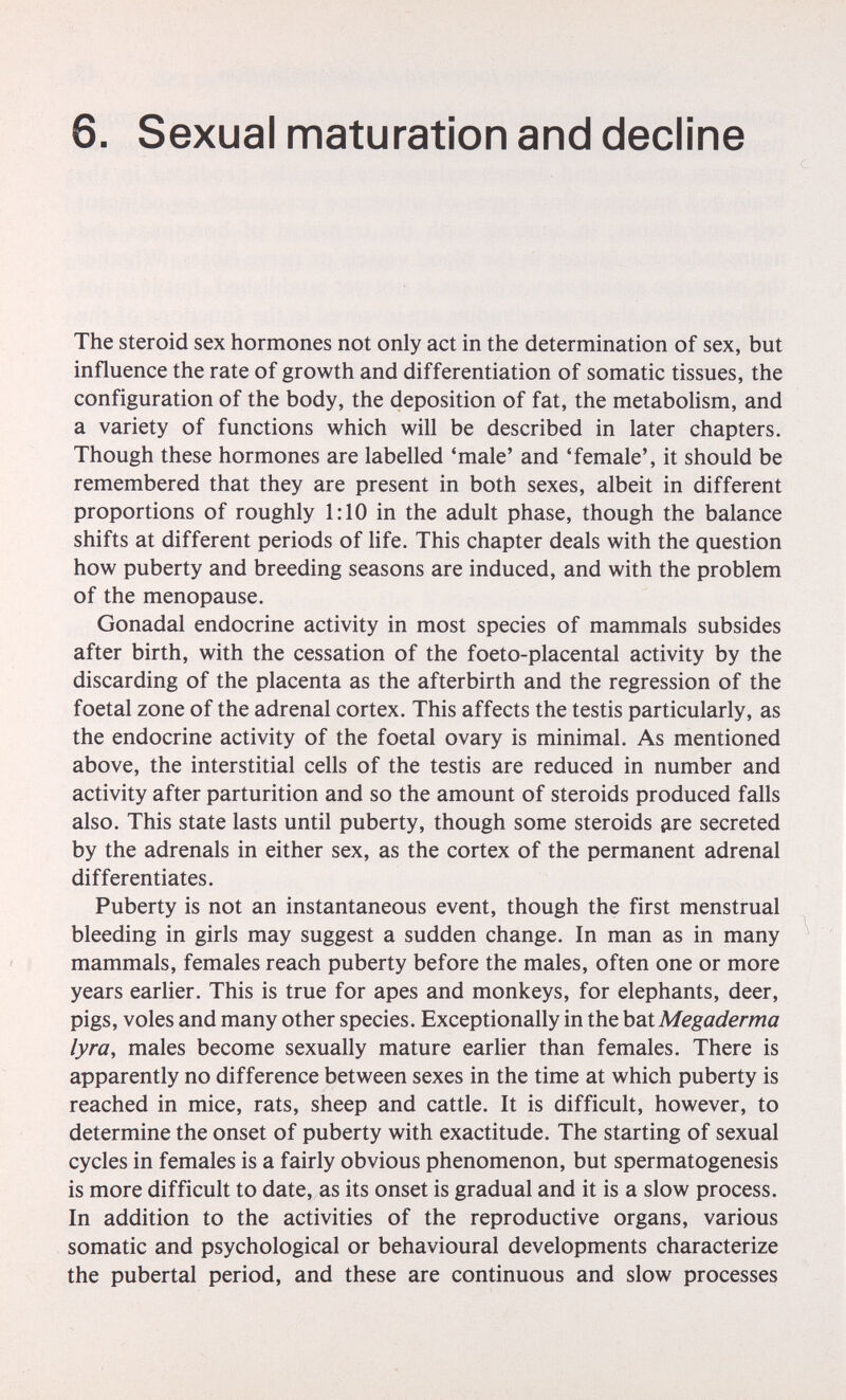 6. Sexual maturation and decline The steroid sex hormones not only act in the determination of sex, but influence the rate of growth and differentiation of somatic tissues, the configuration of the body, the deposition of fat, the metabolism, and a variety of functions which will be described in later chapters. Though these hormones are labelled 'male' and 'female', it should be remembered that they are present in both sexes, albeit in different proportions of roughly 1:10 in the adult phase, though the balance shifts at different periods of life. This chapter deals with the question how puberty and breeding seasons are induced, and with the problem of the menopause. Gonadal endocrine activity in most species of mammals subsides after birth, with the cessation of the foeto-placental activity by the discarding of the placenta as the afterbirth and the regression of the foetal zone of the adrenal cortex. This affects the testis particularly, as the endocrine activity of the foetal ovary is minimal. As mentioned above, the interstitial cells of the testis are reduced in number and activity after parturition and so the amount of steroids produced falls also. This state lasts until puberty, though some steroids ^re secreted by the adrenals in either sex, as the cortex of the permanent adrenal differentiates. Puberty is not an instantaneous event, though the first menstrual bleeding in girls may suggest a sudden change. In man as in many mammals, females reach puberty before the males, often one or more years earlier. This is true for apes and monkeys, for elephants, deer, pigs, voles and many other species. Exceptionally in the bai Megaderma lyra, males become sexually mature earlier than females. There is apparently no difference between sexes in the time at which puberty is reached in mice, rats, sheep and cattle. It is difficult, however, to determine the onset of puberty with exactitude. The starting of sexual cycles in females is a fairly obvious phenomenon, but spermatogenesis is more difficult to date, as its onset is gradual and it is a slow process. In addition to the activities of the reproductive organs, various somatic and psychological or behavioural developments characterize the pubertal period, and these are continuous and slow processes