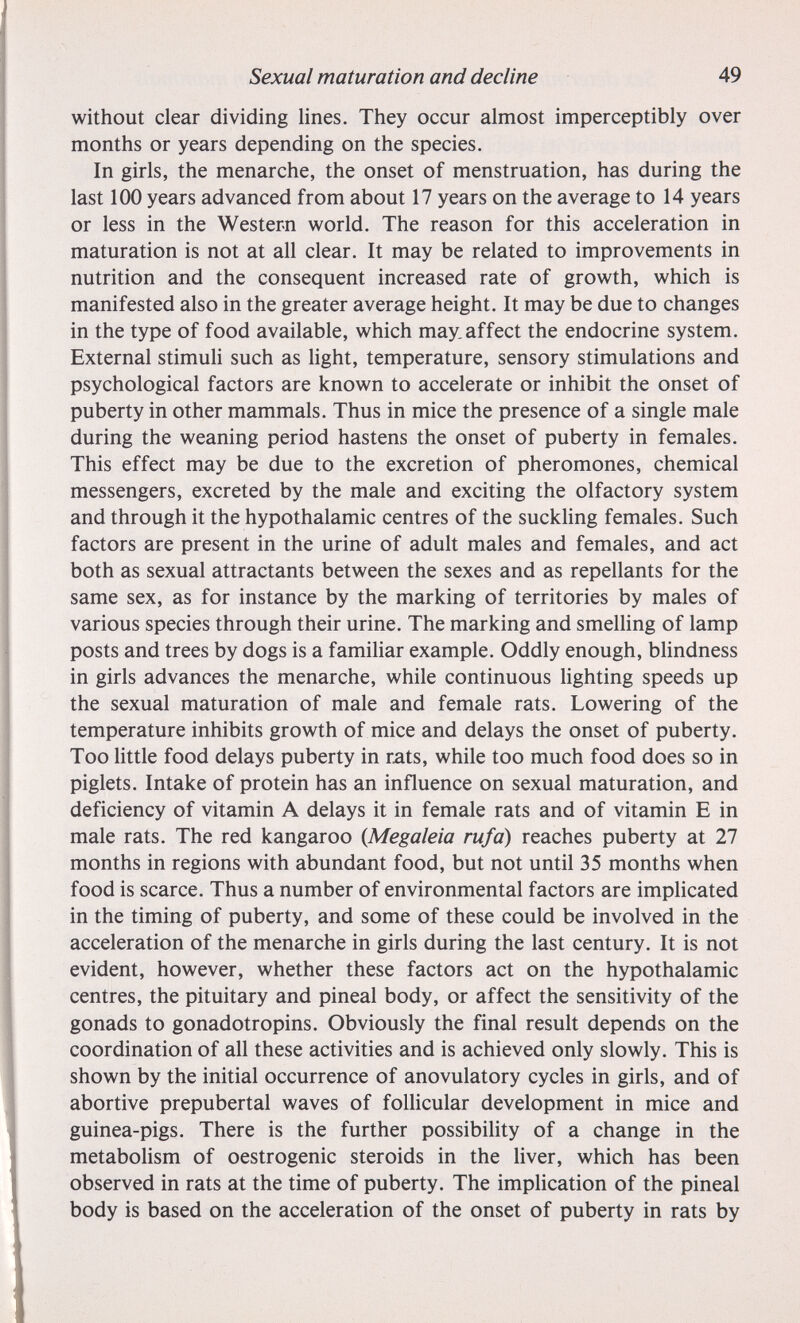 Sexual maturation and decline 49 without clear dividing lines. They occur almost imperceptibly over months or years depending on the species. In girls, the menarche, the onset of menstruation, has during the last 100 years advanced from about 17 years on the average to 14 years or less in the Western world. The reason for this acceleration in maturation is not at all clear. It may be related to improvements in nutrition and the consequent increased rate of growth, which is manifested also in the greater average height. It may be due to changes in the type of food available, which may.affect the endocrine system. External stimuli such as light, temperature, sensory stimulations and psychological factors are known to accelerate or inhibit the onset of puberty in other mammals. Thus in mice the presence of a single male during the weaning period hastens the onset of puberty in females. This effect may be due to the excretion of pheromones, chemical messengers, excreted by the male and exciting the olfactory system and through it the hypothalamic centres of the suckling females. Such factors are present in the urine of adult males and females, and act both as sexual attractants between the sexes and as repellants for the same sex, as for instance by the marking of territories by males of various species through their urine. The marking and smelUng of lamp posts and trees by dogs is a familiar example. Oddly enough, blindness in girls advances the menarche, while continuous lighting speeds up the sexual maturation of male and female rats. Lowering of the temperature inhibits growth of mice and delays the onset of puberty. Too little food delays puberty in rats, while too much food does so in piglets. Intake of protein has an influence on sexual maturation, and deficiency of vitamin A delays it in female rats and of vitamin E in male rats. The red kangaroo (Megaleia rufa) reaches puberty at 27 months in regions with abundant food, but not until 35 months when food is scarce. Thus a number of environmental factors are implicated in the timing of puberty, and some of these could be involved in the acceleration of the menarche in girls during the last century. It is not evident, however, whether these factors act on the hypothalamic centres, the pituitary and pineal body, or affect the sensitivity of the gonads to gonadotropins. Obviously the final result depends on the coordination of all these activities and is achieved only slowly. This is shown by the initial occurrence of anovulatory cycles in girls, and of abortive prepubertal waves of foUicular development in mice and guinea-pigs. There is the further possibility of a change in the metabolism of oestrogenic steroids in the liver, which has been observed in rats at the time of puberty. The implication of the pineal body is based on the acceleration of the onset of puberty in rats by