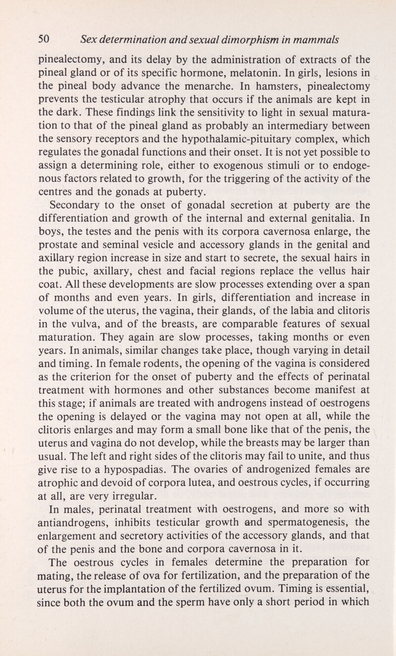 50 Sex determination and sexual dimorphism in mammals pinealectomy, and its delay by the administration of extracts of the pineal gland or of its specific hormone, melatonin. In girls, lesions in the pineal body advance the menar che. In hamsters, pinealectomy prevents the testicular atrophy that occurs if the animals are kept in the dark. These findings Unk the sensitivity to light in sexual matura¬ tion to that of the pineal gland as probably an intermediary between the sensory receptors and the hypothalamic-pituitary complex, which regulates the gonadal functions and their onset. It is not yet possible to assign a determining role, either to exogenous stimuli or to endoge¬ nous factors related to growth, for the triggering of the activity of the centres and the gonads at puberty. Secondary to the onset of gonadal secretion at puberty are the differentiation and growth of the internal and external genitalia. In boys, the testes and the penis with its corpora cavernosa enlarge, the prostate and seminal vesicle and accessory glands in the genital and axillary region increase in size and start to secrete, the sexual hairs in the pubic, axillary, chest and facial regions replace the vellus hair coat. All these developments are slow processes extending over a span of months and even years. In girls, differentiation and increase in volume of the uterus, the vagina, their glands, of the labia and clitoris in the vulva, and of the breasts, are comparable features of sexual maturation. They again are slow processes, taking months or even years. In animals, similar changes take place, though varying in detail and timing. In female rodents, the opening of the vagina is considered as the criterion for the onset of puberty and the effects of perinatal treatment with hormones and other substances become manifest at this stage; if animals are treated with androgens instead of oestrogens the opening is delayed or the vagina may not open at all, while the clitoris enlarges and may form a small bone like that of the penis, the uterus and vagina do not develop, while the breasts may be larger than usual. The left and right sides of the clitoris may fail to unite, and thus give rise to a hypospadias. The ovaries of androgenized females are atrophic and devoid of corpora lutea, and oestrous cycles, if occurring at all, are very irregular. In males, perinatal treatment with oestrogens, and more so with antiandrogens, inhibits testicular growth and spermatogenesis, the enlargement and secretory activities of the accessory glands, and that of the penis and the bone and corpora cavernosa in it. The oestrous cycles in females determine the preparation for mating, the release of ova for fertilization, and the preparation of the uterus for the implantation of the fertilized ovum. Timing is essential, since both the ovum and the sperm have only a short period in which