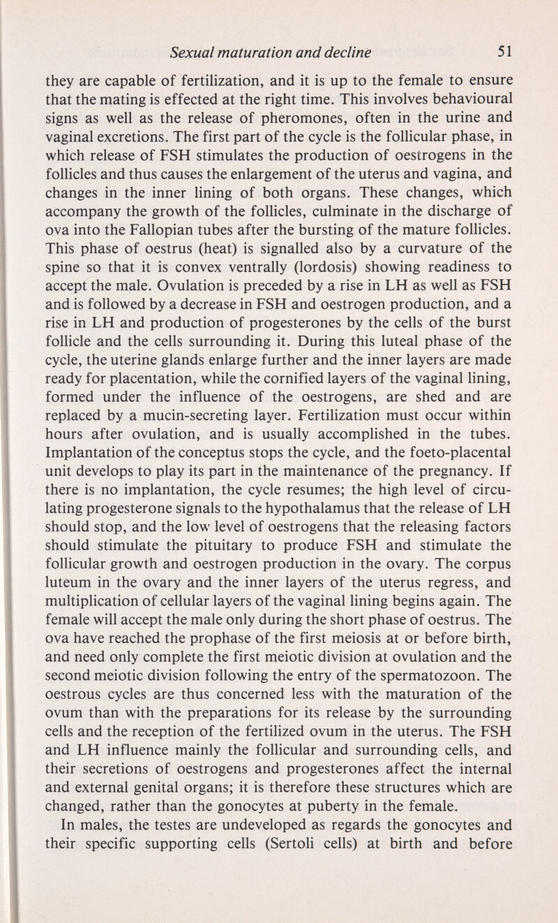 Sexual maturation and decline 51 they are capable of fertilization, and it is up to the female to ensure that the mating is effected at the right time. This involves behavioural signs as well as the release of pheromones, often in the urine and vaginal excretions. The first part of the cycle is the foUicular phase, in which release of FSH stimulates the production of oestrogens in the foUicles and thus causes the enlargement of the uterus and vagina, and changes in the inner lining of both organs. These changes, which accompany the growth of the follicles, culminate in the discharge of ova into the Fallopian tubes after the bursting of the mature follicles. This phase of oestrus (heat) is signalled also by a curvature of the spine so that it is convex ventrally (lordosis) showing readiness to accept the male. Ovulation is preceded by a rise in LH as well as FSH and is followed by a decrease in FSH and oestrogen production, and a rise in LH and production of progestérones by the cells of the burst folhcle and the cells surrounding it. During this luteal phase of the cycle, the uterine glands enlarge further and the inner layers are made ready for placentation, while the cornified layers of the vaginal lining, formed under the influence of the oestrogens, are shed and are replaced by a mucin-secreting layer. Fertilization must occur within hours after ovulation, and is usually accomplished in the tubes. Implantation of the conceptus stops the cycle, and the foeto-placental unit develops to play its part in the maintenance of the pregnancy. If there is no implantation, the cycle resumes; the high level of circu¬ lating progesterone signals to the hypothalamus that the release of LH should stop, and the low level of oestrogens that the releasing factors should stimulate the pituitary to produce FSH and stimulate the follicular growth and oestrogen production in the ovary. The corpus luteum in the ovary and the inner layers of the uterus regress, and multiplication of cellular layers of the vaginal lining begins again. The female will accept the male only during the short phase of oestrus. The ova have reached the prophase of the first meiosis at or before birth, and need only complete the first meiotic division at ovulation and the second meiotic division following the entry of the spermatozoon. The oestrous cycles are thus concerned less with the maturation of the ovum than with the preparations for its release by the surrounding cells and the reception of the fertiUzed ovum in the uterus. The FSH and LH influence mainly the follicular and surrounding cells, and their secretions of oestrogens and progestérones affect the internal and external genital organs; it is therefore these structures which are changed, rather than the gonocytes at puberty in the female. In males, the testes are undeveloped as regards the gonocytes and their specific supporting cells (Sertoli cells) at birth and before