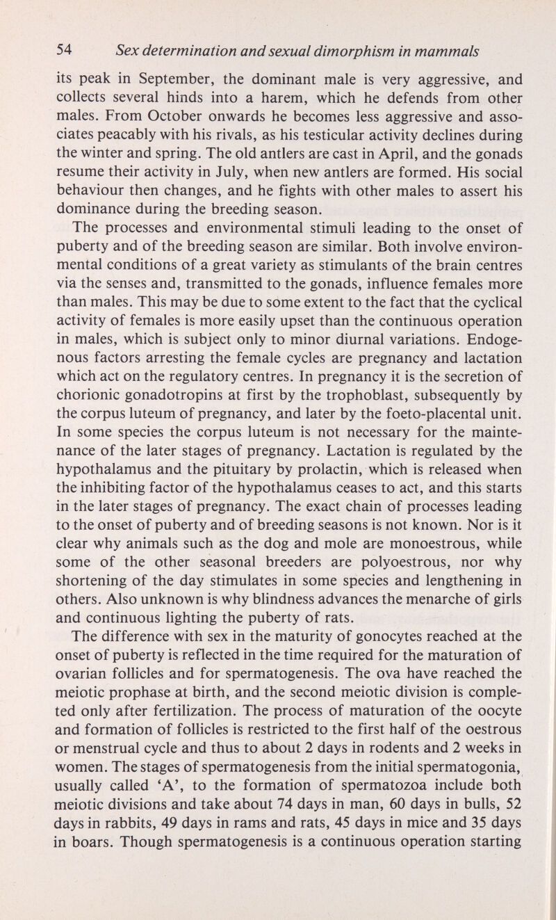54 Sex determination and sexual dimorphism in mammals its peak in September, the dominant male is very aggressive, and collects several hinds into a harem, which he defends from other males. From October onwards he becomes less aggressive and asso¬ ciates peacably with his rivals, as his testicular activity declines during the winter and spring. The old antlers are cast in April, and the gonads resume their activity in July, when new antlers are formed. His social behaviour then changes, and he fights with other males to assert his dominance during the breeding season. The processes and environmental stimuli leading to the onset of puberty and of the breeding season are similar. Both involve environ¬ mental conditions of a great variety as stimulants of the brain centres via the senses and, transmitted to the gonads, influence females more than males. This may be due to some extent to the fact that the cyclical activity of females is more easily upset than the continuous operation in males, which is subject only to minor diurnal variations. Endoge¬ nous factors arresting the female cycles are pregnancy and lactation which act on the regulatory centres. In pregnancy it is the secretion of chorionic gonadotropins at first by the trophoblast, subsequently by the corpus luteum of pregnancy, and later by the foeto-placental unit. In some species the corpus luteum is not necessary for the mainte¬ nance of the later stages of pregnancy. Lactation is regulated by the hypothalamus and the pituitary by prolactin, which is released when the inhibiting factor of the hypothalamus ceases to act, and this starts in the later stages of pregnancy. The exact chain of processes leading to the onset of puberty and of breeding seasons is not known. Nor is it clear why animals such as the dog and mole are monoestrous, while some of the other seasonal breeders are polyoestrous, nor why shortening of the day stimulates in some species and lengthening in others. Also unknown is why blindness advances the menarche of girls and continuous lighting the puberty of rats. The difference with sex in the maturity of gonocytes reached at the onset of puberty is reflected in the time required for the maturation of ovarian follicles and for spermatogenesis. The ova have reached the meiotic prophase at birth, and the second meiotic division is comple¬ ted only after fertilization. The process of maturation of the oocyte and formation of foUicles is restricted to the first half of the oestrous or menstrual cycle and thus to about 2 days in rodents and 2 weeks in women. The stages of spermatogenesis from the initial spermatogonia, usually called 'A', to the formation of spermatozoa include both meiotic divisions and take about 74 days in man, 60 days in bulls, 52 days in rabbits, 49 days in rams and rats, 45 days in mice and 35 days in boars. Though spermatogenesis is a continuous operation starting
