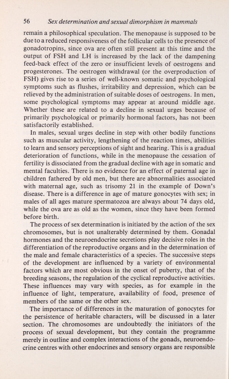 56 Sex determination and sexual dimorphism in mammals remain a philosophical speculation. The menopause is supposed to be due to a reduced responsiveness of the follicular cells to the presence of gonadotropins, since ova are often still present at this time and the output of FSH and LH is increased by the lack of the dampening feed-back effect of the zero or insufficient levels of oestrogens and progestérones. The oestrogen withdrawal (or the overproduction of FSH) gives rise to a series of well-known somatic and psychological symptoms such as flushes, irritability and depression, which can be relieved by the administration of suitable doses of oestrogens. In men, some psychological symptoms may appear at around middle age. Whether these are related to a decline in sexual urges because of primarily psychological or primarily hormonal factors, has not been satisfactorily established. In males, sexual urges decline in step with other bodily functions such as muscular activity, lengthening of the reaction times, abilities to learn and sensory perceptions of sight and hearing. This is a gradual deterioration of functions, while in the menopause the cessation of fertility is dissociated from the gradual decline with age in somatic and mental faculties. There is no evidence for an effect of paternal age in children fathered by old men, but there are abnormalities associated with maternal age, such as trisomy 21 in the example of Down's disease. There is a difference in age of mature gonocytes with sex; in males of all ages mature spermatozoa are always about 74 days old, while the ova are as old as the women, since they have been formed before birth. The process of sex determination is initiated by the action of the sex chromosomes, but is not unalterably determined by them. Gonadal hormones and the neuroendocrine secretions play decisive roles in the differentiation of the reproductive organs and in the determination of the male and female characteristics of a species. The successive steps of the development are influenced by a variety of environmental factors which are most obvious in the onset of puberty, that of the breeding seasons, the regulation of the cyclical reproductive activities. These influences may vary with species, as for example in the influence of light, temperature, availability of food, presence of members of the same or the other sex. The importance of differences in the maturation of gonocytes for the persistence of heritable characters, will be discussed in a later section. The chromosomes are undoubtedly the initiators of the process of sexual development, but they contain the programme merely in outline and complex interactions of the gonads, neuroendo¬ crine centres with other endocrines and sensory organs are responsible