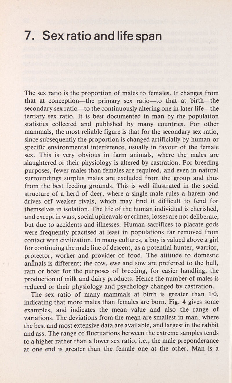 7. Sex ratio and life span The sex ratio is the proportion of males to females. It changes from that at conception—the primary sex ratio—to that at birth—the secondary sex ratio—to the continuously altering one in later life—the tertiary sex ratio. It is best documented in man by the population statistics collected and published by many countries. For other mammals, the most reliable figure is that for the secondary sex ratio, since subsequently the proportion is changed artificially by human or specific environmental interference, usually in favour of the female sex. This is very obvious in farm animals, where the males are ^slaughtered or their physiology is altered by castration. For breeding purposes, fewer males than females are required, and even in natural surroundings surplus males are excluded from the group and thus from the best feeding grounds. This is well illustrated in the social structure of a herd of deer, where a single male rules a harem and drives off weaker rivals, which may find it difficult to fend for themselves in isolation. The life of the human individual is cherished, and except in wars, social upheavals or crimes, losses are not dehberate, but due to accidents and illnesses. Human sacrifices to placate gods were frequently practised at least in populations far removed from contact with civilization. In many cultures, a boy is valued above a girl for continuing the male line of descent, as a potential hunter, warrior, protector, worker and provider of food. The attitude to domestic anmials is different; the cow, ewe and sow are preferred to the bull, ram or boar for the purposes of breeding, for easier handUng, the production of milk and dairy products. Hence the number of males is reduced or their physiology and psychology changed by castration. The sex ratio of many mammals at birth is greater than 1*0, indicating that more males than females are born. Fig. 4 gives some examples, and indicates the mean value and also the range of variations. The deviations from the mean are smallest in man, where the best and most extensive data are available, and largest in the rabbit and ass. The range of fluctuations between the extreme samples tends to a higher rather than a lower sex ratio, i.e., the male preponderance at one end is greater than the female one at the other. Man is a