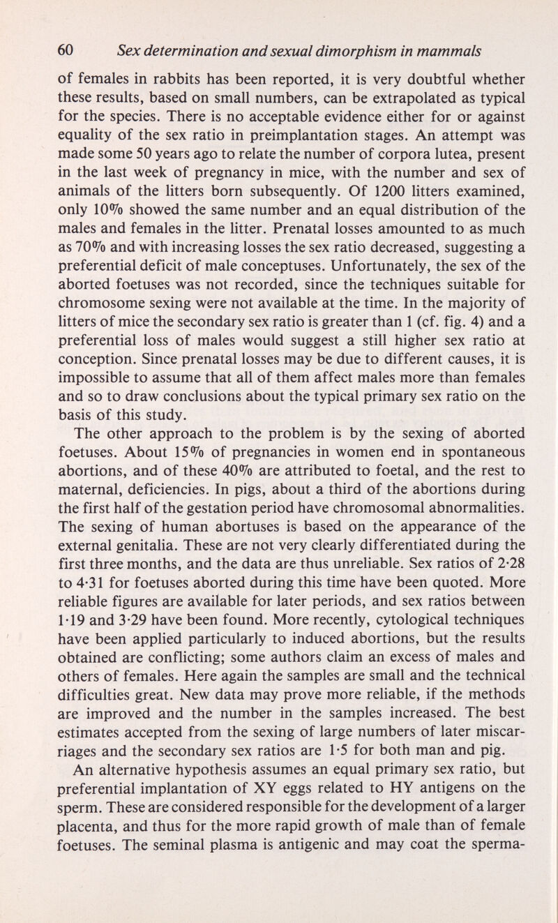 60 Sex determination and sexual dimorphism in mammals of females in rabbits has been reported, it is very doubtful whether these results, based on small numbers, can be extrapolated as typical for the species. There is no acceptable evidence either for or against equality of the sex ratio in preimplantation stages. An attempt was made some 50 years ago to relate the number of corpora lutea, present in the last week of pregnancy in mice, with the number and sex of animals of the Utters born subsequently. Of 1200 Utters examined, only 10 •Уо showed the same number and an equal distribution of the males and females in the litter. Prenatal losses amounted to as much as 70% and with increasing losses the sex ratio decreased, suggesting a preferential deficit of male conceptuses. Unfortunately, the sex of the aborted foetuses was not recorded, since the techniques suitable for chromosome sexing were not available at the time. In the majority of Utters of mice the secondary sex ratio is greater than 1 (cf. fig. 4) and a preferential loss of males would suggest a still higher sex ratio at conception. Since prenatal losses may be due to different causes, it is impossible to assume that all of them affect males more than females and so to draw conclusions about the typical primary sex ratio on the basis of this study. The other approach to the problem is by the sexing of aborted foetuses. About 15% of pregnancies in women end in spontaneous abortions, and of these 40% are attributed to foetal, and the rest to maternal, deficiencies. In pigs, about a third of the abortions during the first half of the gestation period have chromosomal abnormalities. The sexing of human abortuses is based on the appearance of the external genitaUa. These are not very clearly differentiated during the first three months, and the data are thus unreliable. Sex ratios of 2-28 to 4-31 for foetuses aborted during this time have been quoted. More reliable figures are available for later periods, and sex ratios between M9 and 3-29 have been found. More recently, cytological techniques have been applied particularly to induced abortions, but the results obtained are conflicting; some authors claim an excess of males and others of females. Here again the samples are small and the technical difficulties great. New data may prove more reUable, if the methods are improved and the number in the samples increased. The best estimates accepted from the sexing of large numbers of later miscar¬ riages and the secondary sex ratios are 1-5 for both man and pig. An alternative hypothesis assumes an equal primary sex ratio, but preferential implantation of XY eggs related to HY antigens on the sperm. These are considered responsible for the development of a larger placenta, and thus for the more rapid growth of male than of female foetuses. The seminal plasma is antigenic and may coat the sperma-