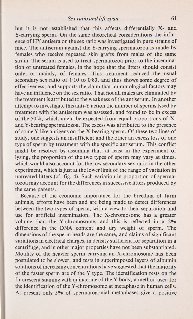 Sex ratio and life span 61 but it is not established that this affects differentially X- and Y-carrying sperm. On the same theoretical considerations the influ¬ ence of HY antisera on the sex ratio was investigated in pure strains of mice. The antiserum against the Y-carrying spermatozoa is made by females who receive repeated skin grafts from males of the same strain. The serum is used to treat spermatozoa prior to the insemina¬ tion of untreated females, in the hope that the litters should consist only, or mainly, of females. This treatment reduced the usual secondary sex ratio of 1*10 to 0-83, and thus shows some degree of effectiveness, and supports the claim that immunological factors may have an influence on the sex ratio. That not all males are eliminated by the treatment is attributed to the weakness of the antiserum. In another attempt to investigate this anti-Y action the number of sperms lysed by treatment with the antiserum was assessed, and found to be in excess of the 50<i^o, which might be expected from equal proportions of X- and Y-bearing spermatozoa. The excess was attributed to the presence of some Y-Uke antigens on the X-bearing sperm. Of these two Unes of study, one suggests an insufficient and the other an excess loss of one type of sperm by treatment with the specific antiserum. This conflict might be resolved by assuming that, at least in the experiment of lysing, the proportion of the two types of sperm may vary at times, which would also account for the low secondary sex ratio in the other experiment, which is just at the lower limit of the range of variation in untreated litters (cf. fig. 4). Such variation in proportion of sperma¬ tozoa may account for the differences in successive litters produced by the same parents. Because of the economic importance for the breeding of farm animals, efforts have been and are being made to detect differences between the two types of sperm, with a view to their separation and use for artificial insemination. The X-chromosome has a greater volume than the Y-chromosome, and this is reflected in a 2% difference in the DNA content and dry weight of sperm. The dimensions of the sperm heads are the same, and claims of significant variations in electrical charges, in density sufficient for separation in a centrifuge, and in other major properties have not been substantiated. Motility of the heavier sperm carrying an X-chromosome has been postulated to be slower, and tests in superimposed layers of albumin solutions of increasing concentrations have suggested that the majority of the faster sperm are of the Y type. The identification rests on the fluorescent staining with quinacrine of the Y body, a method used for the identification of the Y-chromosome at metaphase in human cells. At present only 5% of spermatogonia! metaphases give a positive