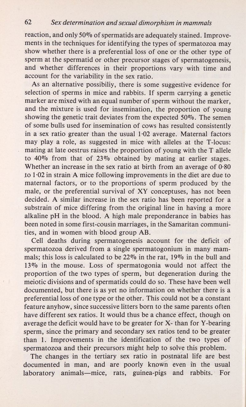 62 Sex determination and sexual dimorphism in mammals reaction, and only 50% of spermatids are adequately stained. Improve¬ ments in the techniques for identifying the types of spermatozoa may show whether there is a preferential loss of one or the other type of sperm at the spermatid or other precursor stages of spermatogenesis, and whether differences in their proportions vary with time and account for the variability in the sex ratio. As an alternative possibiliy, there is some suggestive evidence for selection of sperms in mice and rabbits. If sperm carrying a genetic marker are mixed with an equal number of sperm without the marker, and the mixture is used for insemination, the proportion of young showing the genetic trait deviates from the expected 50%. The semen of some bulls used for insemination of cows has resulted consistently in a sex ratio greater than the usual 1*02 average. Maternal factors may play a role, as suggested in mice with alleles at the T-locus: mating at late oestrus raises the proportion of young with the T allele to 40% from that of 23% obtained by mating at earlier stages. Whether an increase in the sex ratio at birth from an average of 0-80 .to 1 *02 in strain A mice following improvements in the diet are due to maternal factors, or to the proportions of sperm produced by the male, or the preferential survival of XY conceptuses, has not been decided. A similar increase in the sex ratio has been reported for a substrain of mice differing from the original line in having a more alkaline pH in the blood. A high male preponderance in babies has been noted in some first-cousin marriages, in the Samaritan communi¬ ties, and in women with blood group AB. Cell deaths during spermatogenesis account for the deficit of spermatozoa derived from a single spermatogonium in many mam¬ mals; this loss is calculated to be 22% in the rat, 19% in the bull and 13% in the mouse. Loss of spermatogonia would not affect the proportion of the two types of sperm, but degeneration during the meiotic divisions and of spermatids could do so. These have been well documented, but there is as yet no information on whether there is a preferential loss of one type or the other. This could not be a constant feature anyhow, since successive litters born to the same parents often have different sex ratios. It would thus be a chance effect, though on average the deficit would have to be greater for X- than for Y-bearing sperm, since the primary and secondary sex ratios tend to be greater than 1. Improvements in the identification of the two types of spermatozoa and their precursors might help to solve this problem. The changes in the tertiary sex ratio in postnatal hfe are best documented in man, and are poorly krto\^n even ih the usual laboratory animals—mice, rats, guinea-pigs and rabbits. For