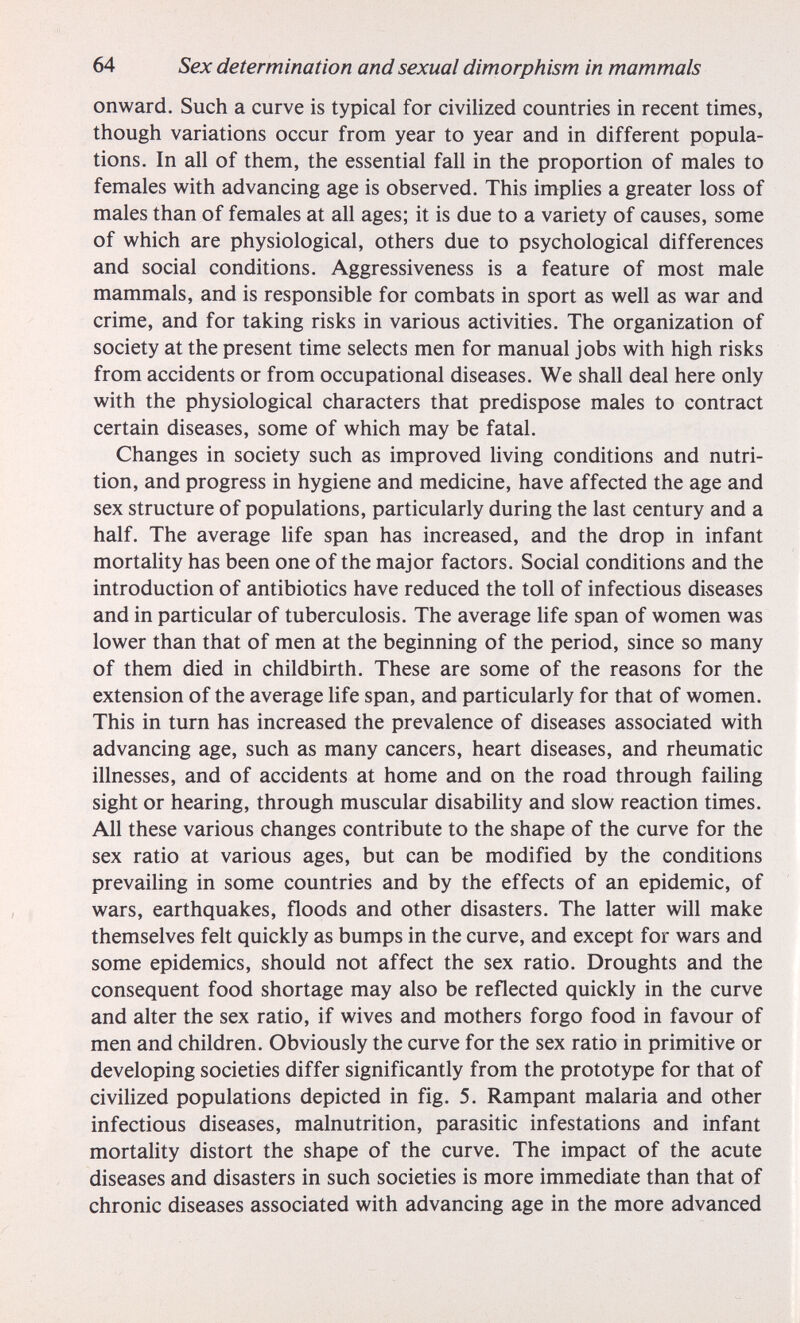 64 Sex determination and sexual dimorphism in mammals onward. Such a curve is typical for civilized countries in recent times, though variations occur from year to year and in different popula¬ tions. In all of them, the essential fall in the proportion of males to females with advancing age is observed. This implies a greater loss of males than of females at all ages; it is due to a variety of causes, some of which are physiological, others due to psychological differences and social conditions. Aggressiveness is a feature of most male mammals, and is responsible for combats in sport as well as war and crime, and for taking risks in various activities. The organization of society at the present time selects men for manual jobs with high risks from accidents or from occupational diseases. We shall deal here only with the physiological characters that predispose males to contract certain diseases, some of which may be fatal. Changes in society such as improved living conditions and nutri¬ tion, and progress in hygiene and medicine, have affected the age and sex structure of populations, particularly during the last century and a half. The average life span has increased, and the drop in infant mortality has been one of the major factors. Social conditions and the introduction of antibiotics have reduced the toll of infectious diseases and in particular of tuberculosis. The average life span of women was lower than that of men at the beginning of the period, since so many of them died in childbirth. These are some of the reasons for the extension of the average life span, and particularly for that of women. This in turn has increased the prevalence of diseases associated with advancing age, such as many cancers, heart diseases, and rheumatic illnesses, and of accidents at home and on the road through failing sight or hearing, through muscular disability and slow reaction times. All these various changes contribute to the shape of the curve for the sex ratio at various ages, but can be modified by the conditions prevailing in some countries and by the effects of an epidemic, of wars, earthquakes, floods and other disasters. The latter will make themselves felt quickly as bumps in the curve, and except for wars and some epidemics, should not affect the sex ratio. Droughts and the consequent food shortage may also be reflected quickly in the curve and alter the sex ratio, if wives and mothers forgo food in favour of men and children. Obviously the curve for the sex ratio in primitive or developing societies differ significantly from the prototype for that of civiHzed populations depicted in fig. 5. Rampant malaria and other infectious diseases, malnutrition, parasitic infestations and infant mortality distort the shape of the curve. The impact of the acute diseases and disasters in such societies is more immediate than that of chronic diseases associated with advancing age in the more advanced