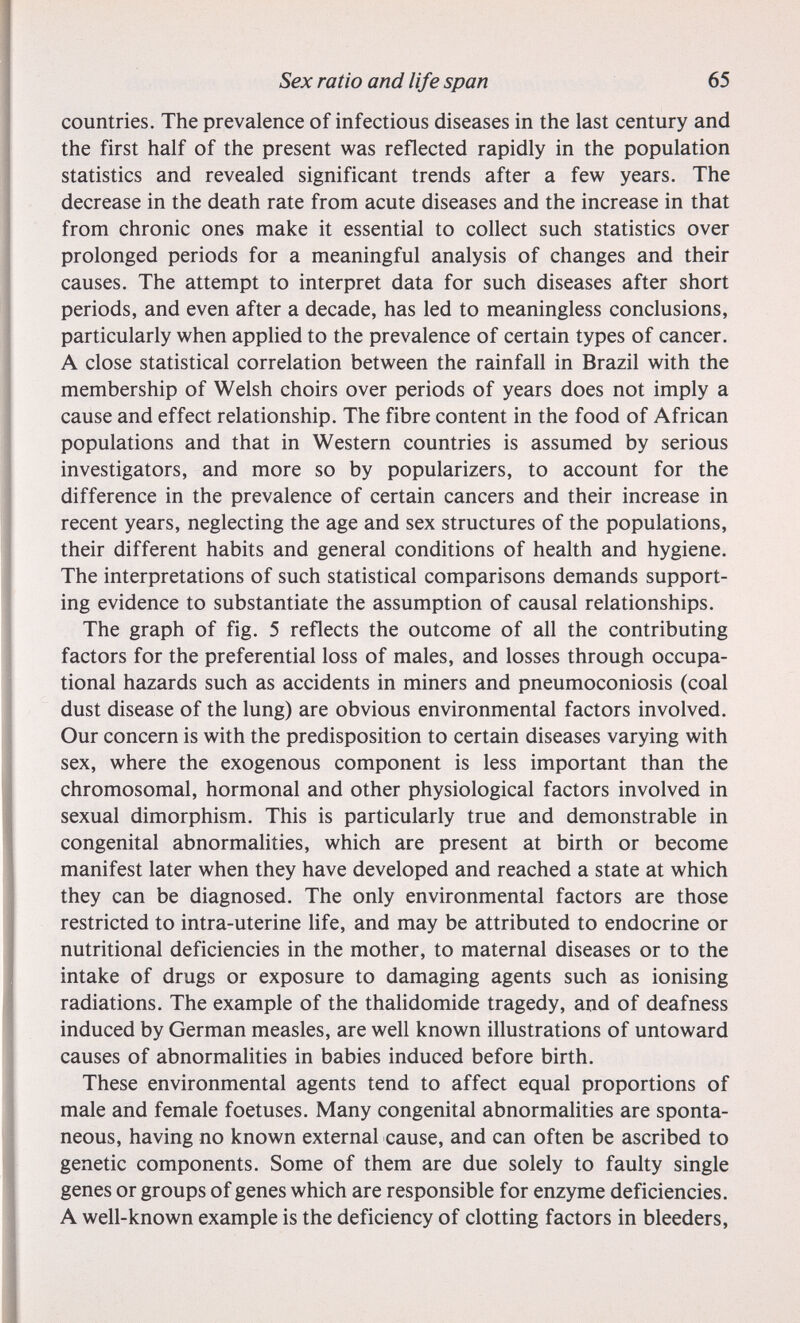 Sex ratio and life span 65 countries. The prevalence of infectious diseases in the last century and the first half of the present was reflected rapidly in the population statistics and revealed significant trends after a few years. The decrease in the death rate from acute diseases and the increase in that from chronic ones make it essential to collect such statistics over prolonged periods for a meaningful analysis of changes and their causes. The attempt to interpret data for such diseases after short periods, and even after a decade, has led to meaningless conclusions, particularly when applied to the prevalence of certain types of cancer. A close statistical correlation between the rainfall in Brazil with the membership of Welsh choirs over periods of years does not imply a cause and effect relationship. The fibre content in the food of African populations and that in Western countries is assumed by serious investigators, and more so by popularizers, to account for the difference in the prevalence of certain cancers and their increase in recent years, neglecting the age and sex structures of the populations, their different habits and general conditions of health and hygiene. The interpretations of such statistical comparisons demands support¬ ing evidence to substantiate the assumption of causal relationships. The graph of fig. 5 reflects the outcome of all the contributing factors for the preferential loss of males, and losses through occupa¬ tional hazards such as accidents in miners and pneumoconiosis (coal dust disease of the lung) are obvious environmental factors involved. Our concern is with the predisposition to certain diseases varying with sex, where the exogenous component is less important than the chromosomal, hormonal and other physiological factors involved in sexual dimorphism. This is particularly true and demonstrable in congenital abnormalities, which are present at birth or become manifest later when they have developed and reached a state at which they can be diagnosed. The only environmental factors are those restricted to intra-uterine Ufe, and may be attributed to endocrine or nutritional deficiencies in the mother, to maternal diseases or to the intake of drugs or exposure to damaging agents such as ionising radiations. The example of the thalidomide tragedy, and of deafness induced by German measles, are well known illustrations of untoward causes of abnormahties in babies induced before birth. These environmental agents tend to affect equal proportions of male and female foetuses. Many congenital abnormalities are sponta¬ neous, having no known external cause, and can often be ascribed to genetic components. Some of them are due solely to faulty single genes or groups of genes which are responsible for enzyme deficiencies. A well-known example is the deficiency of clotting factors in bleeders.