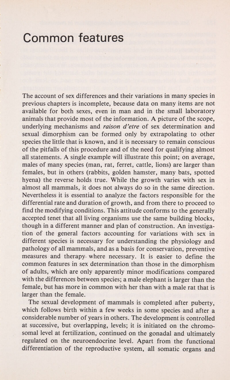 Common features The account of sex differences and their variations in many species in previous chapters is incomplete, because data on many items are not available for both sexes, even in man and in the small laboratory animals that provide most of the information. A picture of the scope, underlying mechanisms and raison d'etre of sex determination and sexual dimorphism can be formed only by extrapolating to other species the little that is known, and it is necessary to remain conscious of the pitfalls of this procedure and of the need for qualifying almost all statements. A single example will illustrate this point; on average, males of many species (man, rat, ferret, cattle, lions) are larger than females, but in others (rabbits, golden hamster, many bats, spotted hyena) the reverse holds true. While the growth varies with sex in almost all mammals, it does not always do so in the same direction. Nevertheless it is essential to analyze the factors responsible for the differential rate and duration of growth, and from there to proceed to find the modifying conditions. This attitude conforms to the generally accepted tenet that all living organisms use the same building blocks, though in a different manner and plan of construction. An investiga¬ tion of the general factors accounting for variations with sex in different species is necessary for understanding the physiology and pathology of all mammals, and as a basis for conservation, preventive measures and therapy- where necessary. It is easier to define the common features in sex determination than those in the dimorphism of adults, which are only apparently minor modifications compared with the differences between species; a male elephant is larger than the female, but has more in common with her than with a male rat that is larger than the female. The sexual development of mammals is completed after puberty, which follows birth within a few weeks in some species and after a considerable number of years in others. The development is controlled at successive, but overlapping, levels; it is initiated on the chromo¬ somal level at fertilization, continued on the gonadal and ultimately regulated on the neuroendocrine level. Apart from the functional differentiation of the reproductive system, all somatic organs and