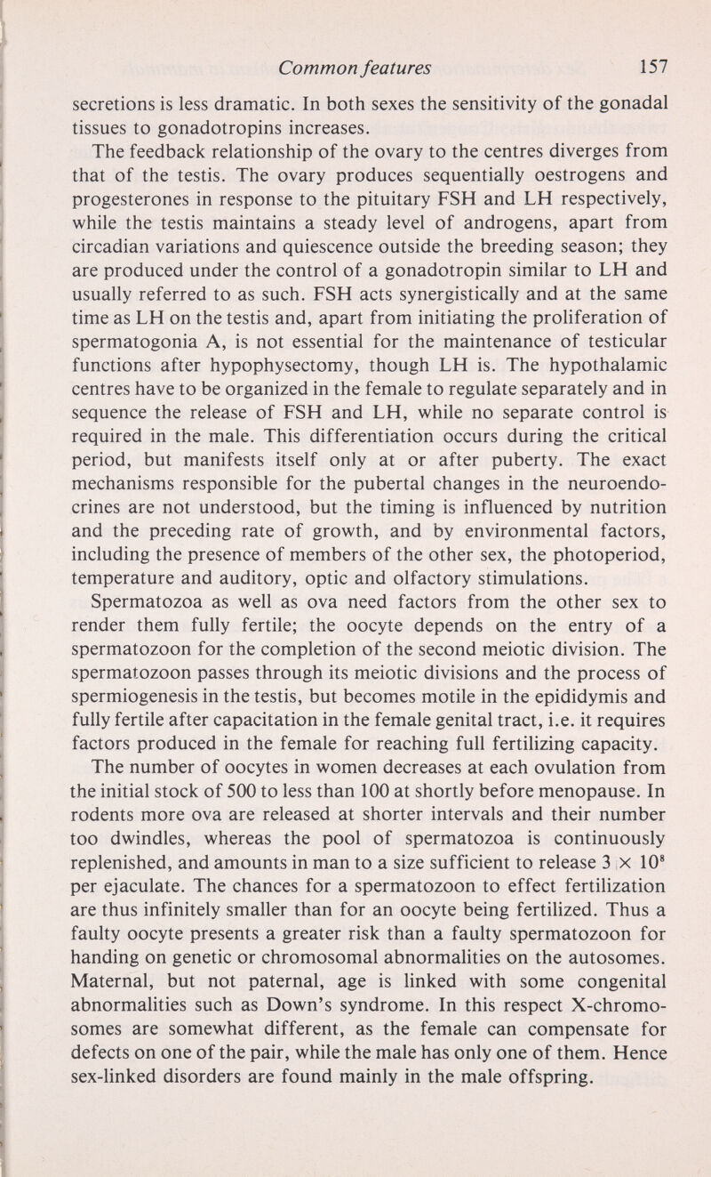 Common features 157 secretions is less dramatic. In both sexes the sensitivity of the gonadal tissues to gonadotropins increases. The feedback relationship of the ovary to the centres diverges from that of the testis. The ovary produces sequentially oestrogens and progestérones in response to the pituitary FSH and LH respectively, while the testis maintains a steady level of androgens, apart from circadian variations and quiescence outside the breeding season; they are produced under the control of a gonadotropin similar to LH and usually referred to as such. FSH acts synergistically and at the same time as LH on the testis and, apart from initiating the proliferation of spermatogonia A, is not essential for the maintenance of testicular functions after hypophysectomy, though LH is. The hypothalamic centres have to be organized in the female to regulate separately and in sequence the release of FSH and LH, while no separate control is required in the male. This differentiation occurs during the critical period, but manifests itself only at or after puberty. The exact mechanisms responsible for the pubertal changes in the neuroendo¬ crines are not understood, but the timing is influenced by nutrition and the preceding rate of growth, and by environmental factors, including the presence of members of the other sex, the photoperiod, temperature and auditory, optic and olfactory stimulations. Spermatozoa as well as ova need factors from the other sex to render them fully fertile; the oocyte depends on the entry of a spermatozoon for the completion of the second meiotic division. The spermatozoon passes through its meiotic divisions and the process of spermiogenesis in the testis, but becomes motile in the epididymis and fully fertile after capacitation in the female genital tract, i.e. it requires factors produced in the female for reaching full fertilizing capacity. The number of oocytes in women decreases at each ovulation from the initial stock of 500 to less than 100 at shortly before menopause. In rodents more ova are released at shorter intervals and their number too dwindles, whereas the pool of spermatozoa is continuously replenished, and amounts in man to a size sufficient to release 3 x 10® per ejaculate. The chances for a spermatozoon to effect fertilization are thus infinitely smaller than for an oocyte being fertilized. Thus a faulty oocyte presents a greater risk than a faulty spermatozoon for handing on genetic or chromosomal abnormalities on the autosomes. Maternal, but not paternal, age is linked with some congenital abnormalities such as Down's syndrome. In this respect X-chromo- somes are somewhat different, as the female can compensate for defects on one of the pair, while the male has only one of them. Hence sex-hnked disorders are found mainly in the male offspring.