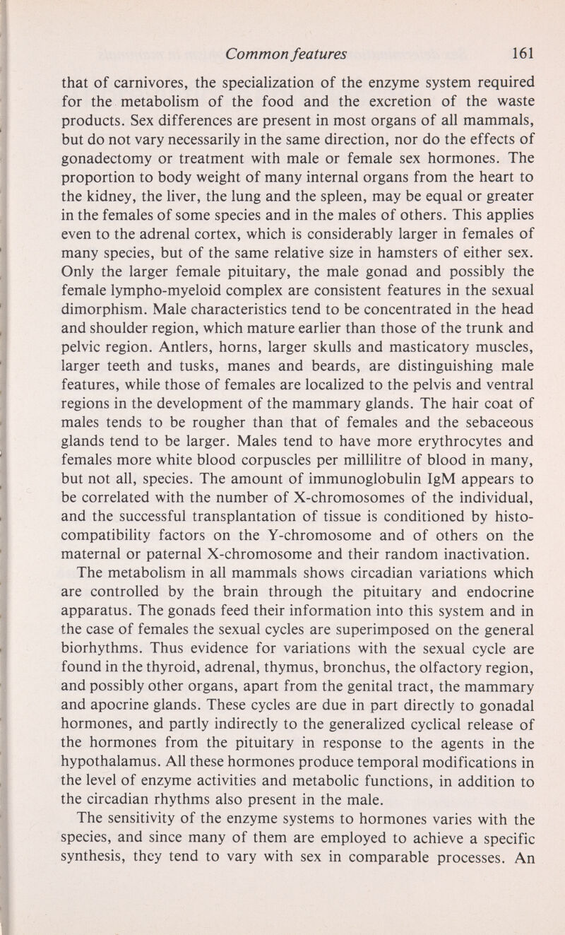 Common features 161 that of carnivores, the specialization of the enzyme system required for the metabolism of the food and the excretion of the waste products. Sex differences are present in most organs of all mammals, but do not vary necessarily in the same direction, nor do the effects of gonadectomy or treatment with male or female sex hormones. The proportion to body weight of many internal organs from the heart to the kidney, the liver, the lung and the spleen, may be equal or greater in the females of some species and in the males of others. This applies even to the adrenal cortex, which is considerably larger in females of many species, but of the same relative size in hamsters of either sex. Only the larger female pituitary, the male gonad and possibly the female lympho-myeloid complex are consistent features in the sexual dimorphism. Male characteristics tend to be concentrated in the head and shoulder region, which mature earlier than those of the trunk and pelvic region. Antlers, horns, larger skulls and masticatory muscles, larger teeth and tusks, manes and beards, are distinguishing male features, while those of females are localized to the pelvis and ventral regions in the development of the mammary glands. The hair coat of males tends to be rougher than that of females and the sebaceous glands tend to be larger. Males tend to have more erythrocytes and females more white blood corpuscles per millilitre of blood in many, but not all, species. The amount of immunoglobuhn IgM appears to be correlated with the number of X-chromosomes of the individual, and the successful transplantation of tissue is conditioned by histo¬ compatibility factors on the Y-chromosome and of others on the maternal or paternal X-chromosome and their random inactivation. The metabolism in all mammals shows circadian variations which are controlled by the brain through the pituitary and endocrine apparatus. The gonads feed their information into this system and in the case of females the sexual cycles are superimposed on the general biorhythms. Thus evidence for variations with the sexual cycle are found in the thyroid, adrenal, thymus, bronchus, the olfactory region, and possibly other organs, apart from the genital tract, the mammary and apocrine glands. These cycles are due in part directly to gonadal hormones, and partly indirectly to the generahzed cyclical release of the hormones from the pituitary in response to the agents in the hypothalamus. All these hormones produce temporal modifications in the level of enzyme activities and metabolic functions, in addition to the circadian rhythms also present in the male. The sensitivity of the enzyme systems to hormones varies with the species, and since many of them are employed to achieve a specific synthesis, they tend to vary with sex in comparable processes. An