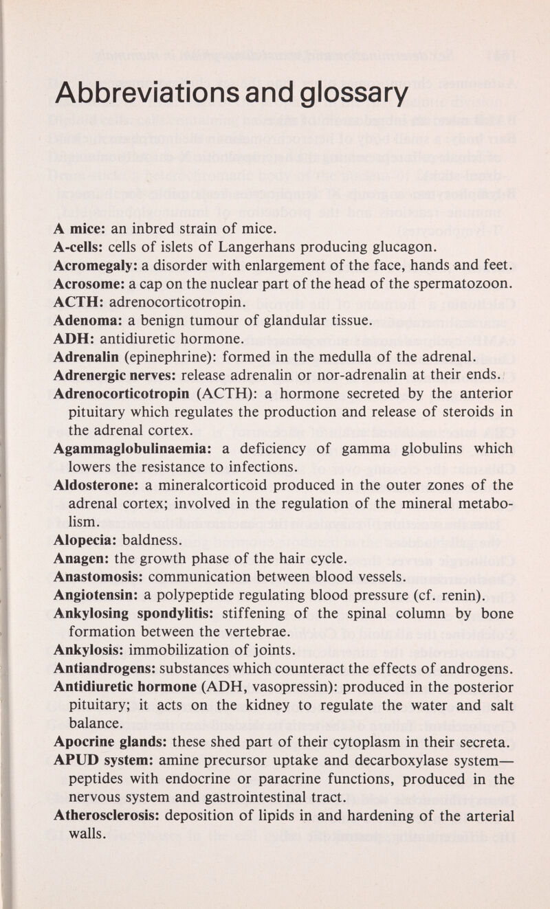 Abbreviations and glossary A mice: an inbred strain of mice. A-cells: cells of islets of Langerhans producing glucagon. Acromegaly: a disorder with enlargement of the face, hands and feet. Acrosome: a cap on the nuclear part of the head of the spermatozoon. ACTH: adrenocorticotropin. Adenoma: a benign tumour of glandular tissue. ADH: antidiuretic hormone. Adrenalin (epinephrine): formed in the medulla of the adrenal. Adrenergic nerves: release adrenalin or nor-adrenalin at their ends. ; Adrenocorticotropin (ACTH): a hormone secreted by the anterior pituitary which regulates the production and release of steroids in the adrenal cortex. Agammaglobulinaemia: a deficiency of gamma globulins which lowers the resistance to infections. Aldosterone: a mineralcorticoid produced in the outer zones of the adrenal cortex; involved in the regulation of the mineral metabo¬ lism. Alopecia: baldness. Anagen: the growth phase of the hair cycle. Anastomosis: communication between blood vessels. Angiotensin: a polypeptide regulating blood pressure (cf. renin). Ankylosing spondylitis: stiffening of the spinal column by bone formation between the vertebrae. Ankylosis: immobilization of joints. Antiandrogens: substances which counteract the effects of androgens. Antidiuretic hormone (ADH, vasopressin): produced in the posterior pituitary; it acts on the kidney to regulate the water and salt balance. Apocrine glands: these shed part of their cytoplasm in their secreta. APUD system: amine precursor uptake and decarboxylase system— peptides with endocrine or paracrine functions, produced in the nervous system and gastrointestinal tract. Atherosclerosis: deposition of lipids in and hardening of the arterial walls.